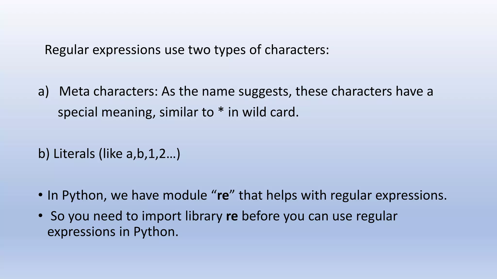 Regular expressions use two types of characters: a) Meta characters: As the name suggests, these characters have a special meaning, similar to * in wild card. b) Literals (like a,b,1,2…) • In Python, we have module “re” that helps with regular expressions. • So you need to import library re before you can use regular expressions in Python. 