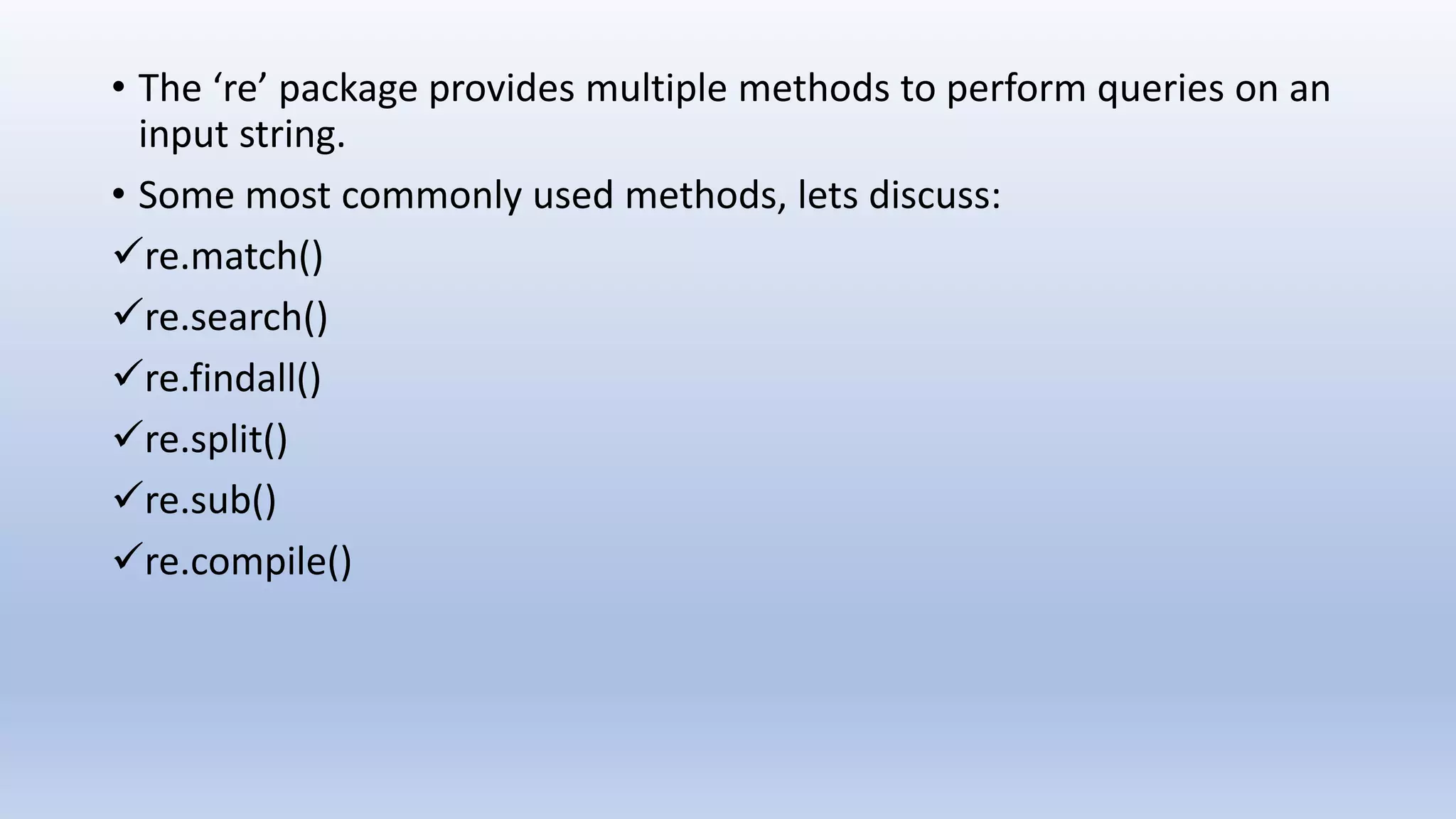 • The ‘re’ package provides multiple methods to perform queries on an input string. • Some most commonly used methods, lets discuss: re.match() re.search() re.findall() re.split() re.sub() re.compile() 