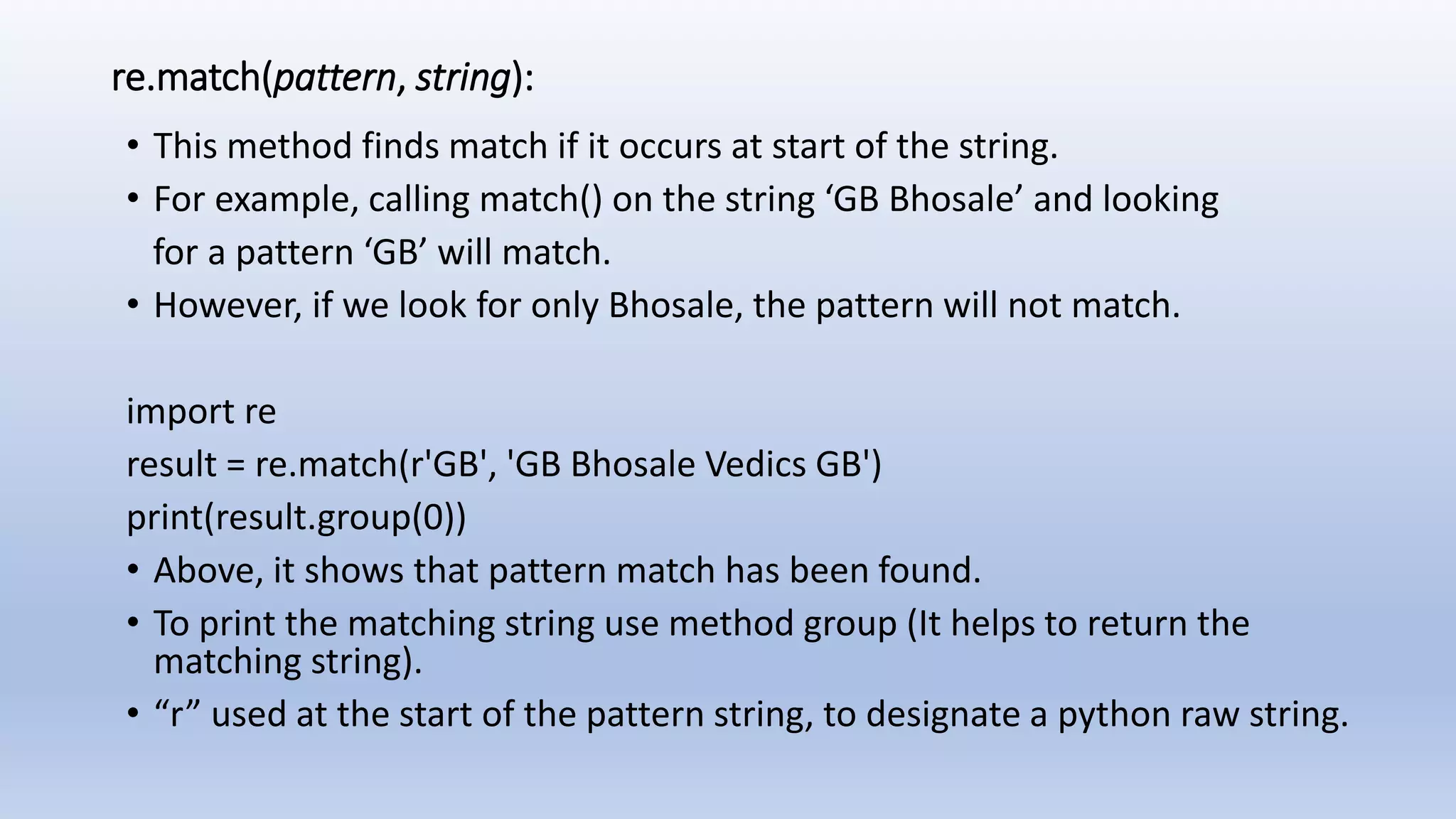 re.match(pattern, string): • This method finds match if it occurs at start of the string. • For example, calling match() on the string ‘GB Bhosale’ and looking for a pattern ‘GB’ will match. • However, if we look for only Bhosale, the pattern will not match. import re result = re.match(r'GB', 'GB Bhosale Vedics GB') print(result.group(0)) • Above, it shows that pattern match has been found. • To print the matching string use method group (It helps to return the matching string). • “r” used at the start of the pattern string, to designate a python raw string. 
