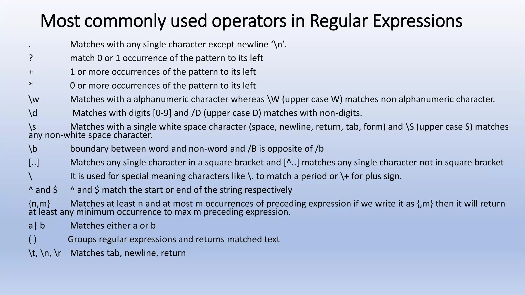Most commonly used operators in Regular Expressions . Matches with any single character except newline ‘n’. ? match 0 or 1 occurrence of the pattern to its left + 1 or more occurrences of the pattern to its left * 0 or more occurrences of the pattern to its left w Matches with a alphanumeric character whereas W (upper case W) matches non alphanumeric character. d Matches with digits [0-9] and /D (upper case D) matches with non-digits. s Matches with a single white space character (space, newline, return, tab, form) and S (upper case S) matches any non-white space character. b boundary between word and non-word and /B is opposite of /b [..] Matches any single character in a square bracket and [^..] matches any single character not in square bracket It is used for special meaning characters like . to match a period or + for plus sign. ^ and $ ^ and $ match the start or end of the string respectively {n,m} Matches at least n and at most m occurrences of preceding expression if we write it as {,m} then it will return at least any minimum occurrence to max m preceding expression. a| b Matches either a or b ( ) Groups regular expressions and returns matched text t, n, r Matches tab, newline, return 