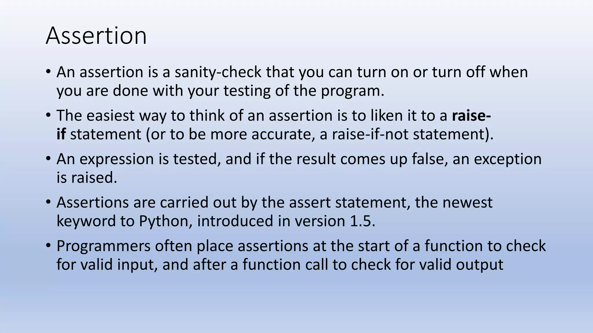 Assertion • An assertion is a sanity-check that you can turn on or turn off when you are done with your testing of the program. • The easiest way to think of an assertion is to liken it to a raise- if statement (or to be more accurate, a raise-if-not statement). • An expression is tested, and if the result comes up false, an exception is raised. • Assertions are carried out by the assert statement, the newest keyword to Python, introduced in version 1.5. • Programmers often place assertions at the start of a function to check for valid input, and after a function call to check for valid output 