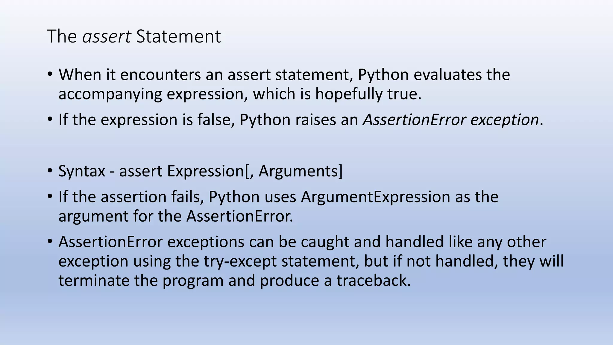 The assert Statement • When it encounters an assert statement, Python evaluates the accompanying expression, which is hopefully true. • If the expression is false, Python raises an AssertionError exception. • Syntax - assert Expression[, Arguments] • If the assertion fails, Python uses ArgumentExpression as the argument for the AssertionError. • AssertionError exceptions can be caught and handled like any other exception using the try-except statement, but if not handled, they will terminate the program and produce a traceback. 