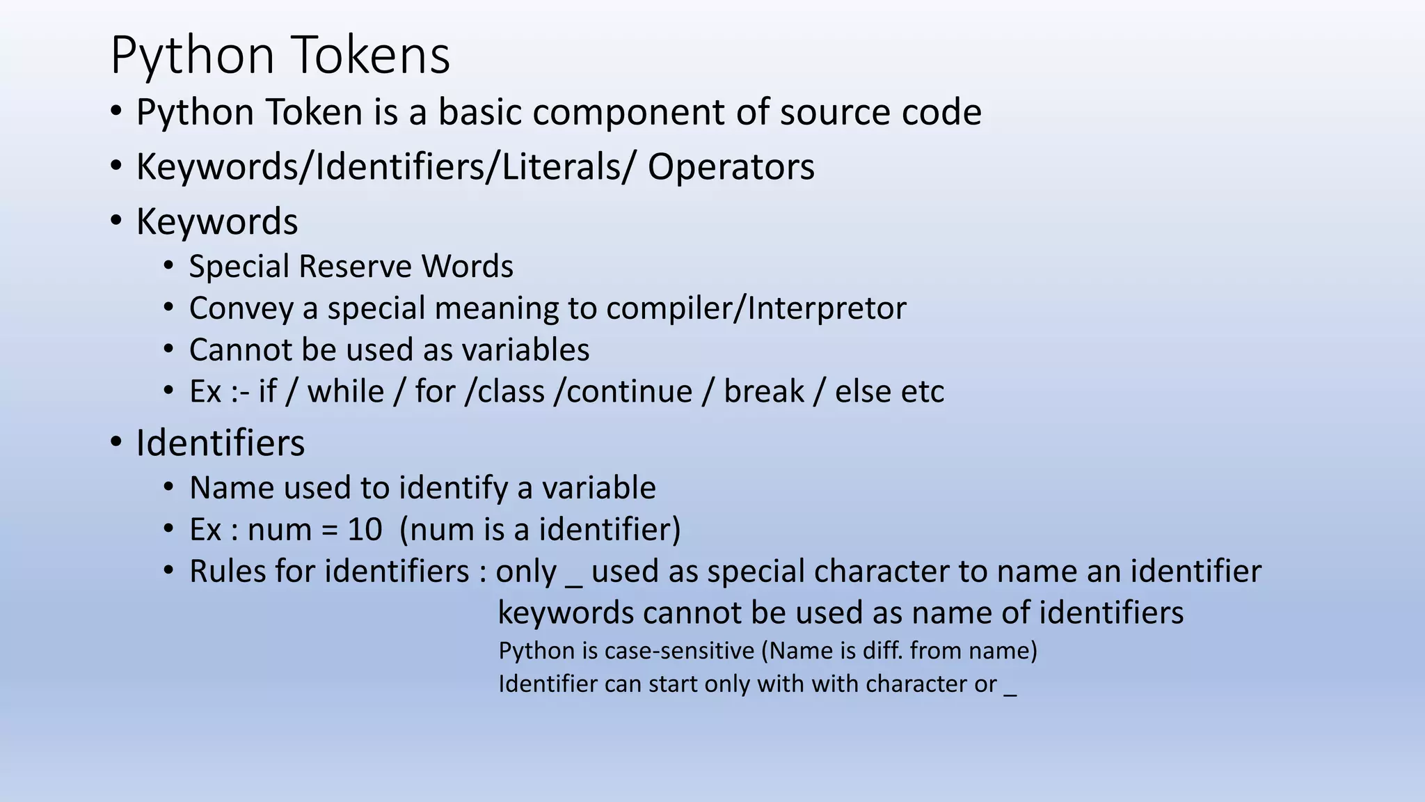 Python Tokens • Python Token is a basic component of source code • Keywords/Identifiers/Literals/ Operators • Keywords • Special Reserve Words • Convey a special meaning to compiler/Interpretor • Cannot be used as variables • Ex :- if / while / for /class /continue / break / else etc • Identifiers • Name used to identify a variable • Ex : num = 10 (num is a identifier) • Rules for identifiers : only _ used as special character to name an identifier keywords cannot be used as name of identifiers Python is case-sensitive (Name is diff. from name) Identifier can start only with with character or _ 