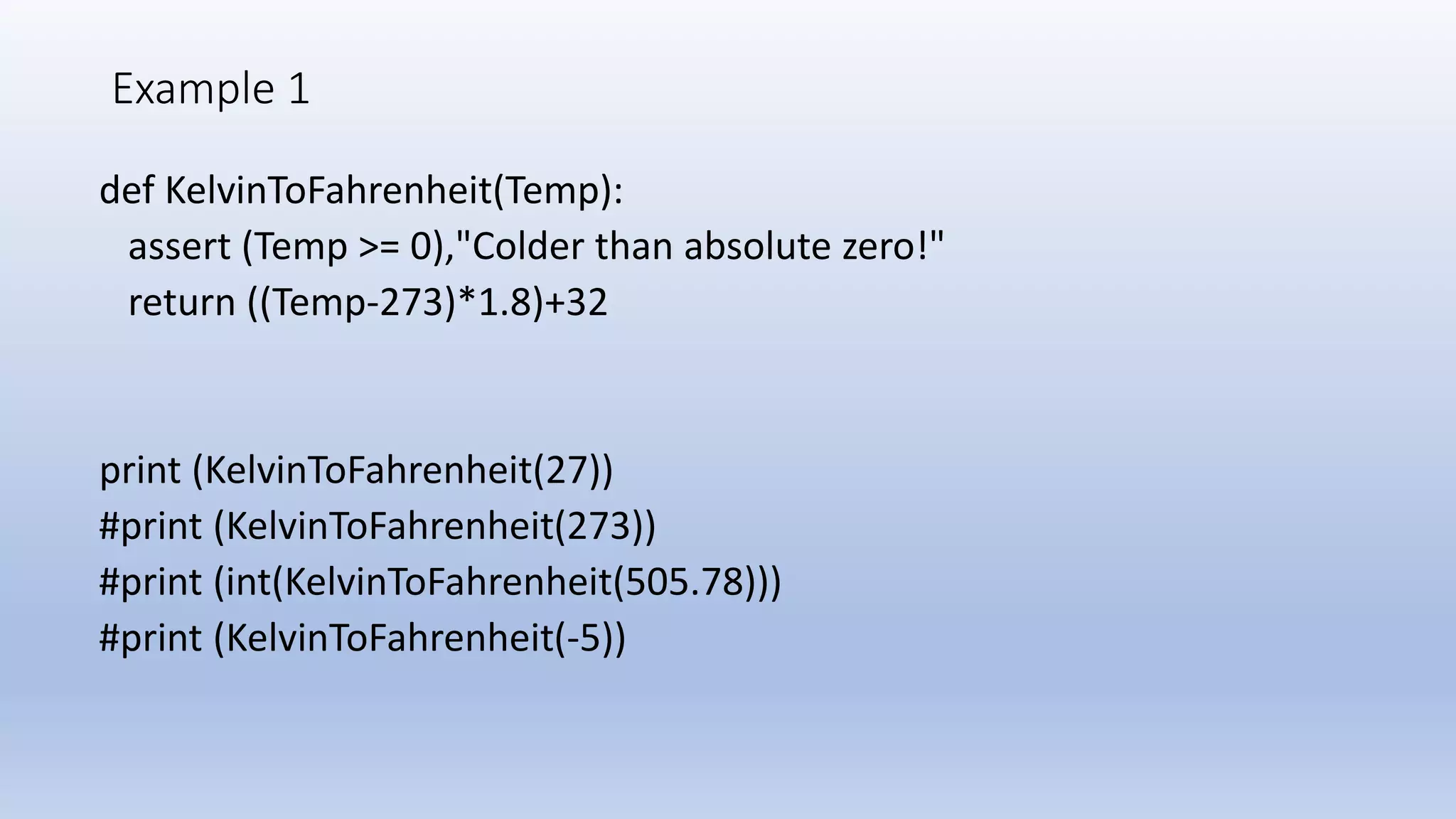 Example 1 def KelvinToFahrenheit(Temp): assert (Temp >= 0),"Colder than absolute zero!" return ((Temp-273)*1.8)+32 print (KelvinToFahrenheit(27)) #print (KelvinToFahrenheit(273)) #print (int(KelvinToFahrenheit(505.78))) #print (KelvinToFahrenheit(-5)) 