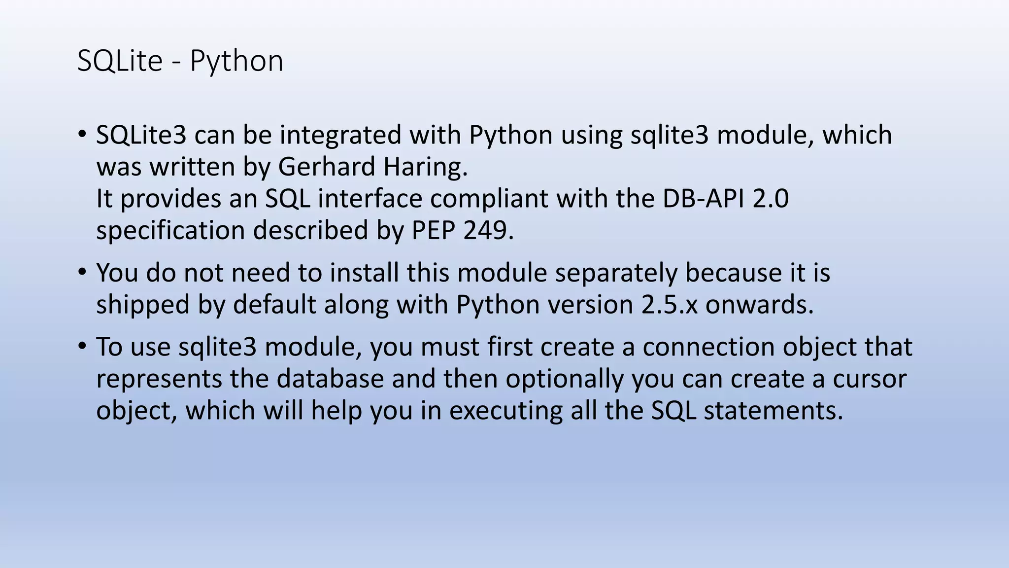 SQLite - Python • SQLite3 can be integrated with Python using sqlite3 module, which was written by Gerhard Haring. It provides an SQL interface compliant with the DB-API 2.0 specification described by PEP 249. • You do not need to install this module separately because it is shipped by default along with Python version 2.5.x onwards. • To use sqlite3 module, you must first create a connection object that represents the database and then optionally you can create a cursor object, which will help you in executing all the SQL statements. 