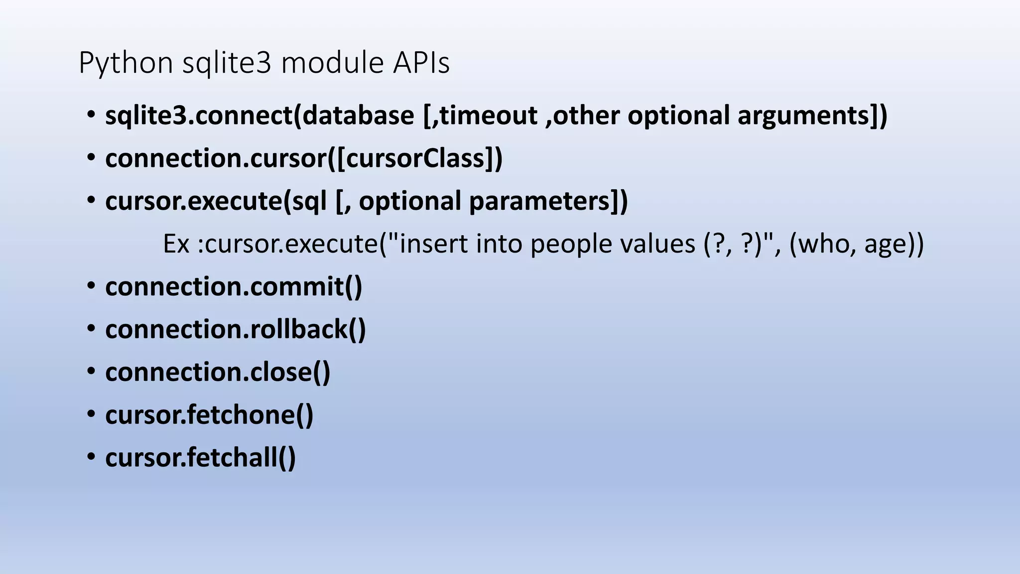 Python sqlite3 module APIs • sqlite3.connect(database [,timeout ,other optional arguments]) • connection.cursor([cursorClass]) • cursor.execute(sql [, optional parameters]) Ex :cursor.execute("insert into people values (?, ?)", (who, age)) • connection.commit() • connection.rollback() • connection.close() • cursor.fetchone() • cursor.fetchall() 