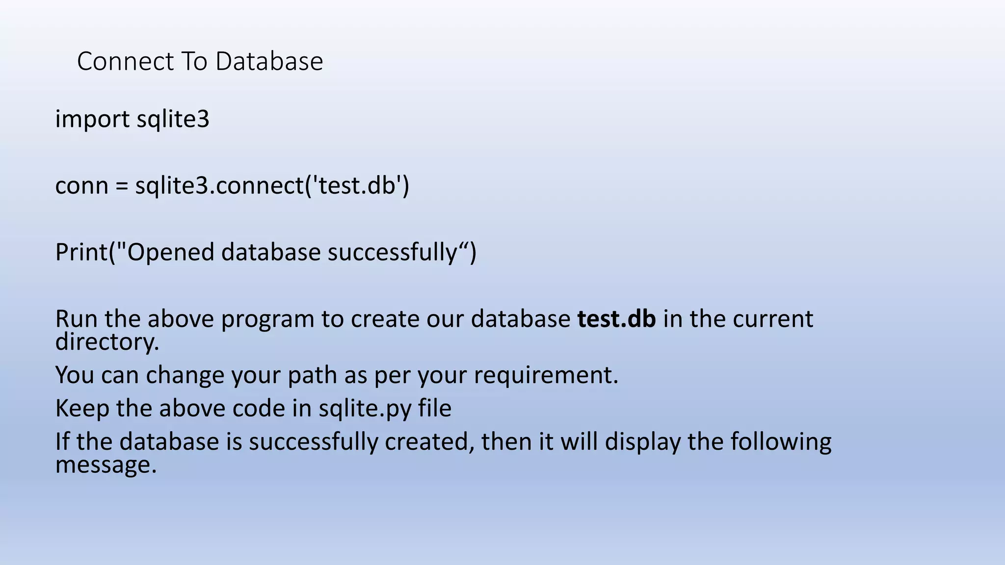 Connect To Database import sqlite3 conn = sqlite3.connect('test.db') Print("Opened database successfully“) Run the above program to create our database test.db in the current directory. You can change your path as per your requirement. Keep the above code in sqlite.py file If the database is successfully created, then it will display the following message. 