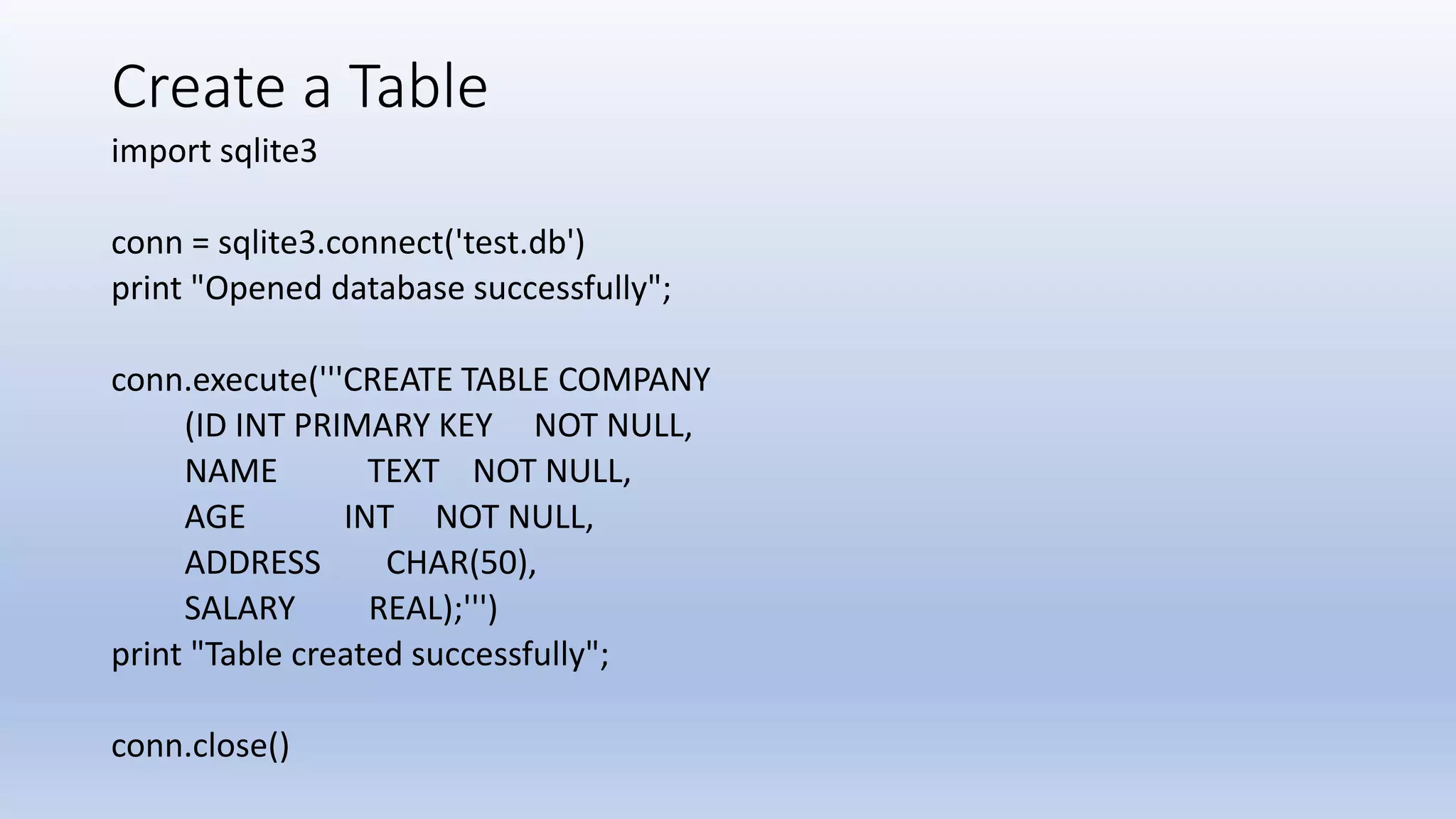Create a Table import sqlite3 conn = sqlite3.connect('test.db') print "Opened database successfully"; conn.execute('''CREATE TABLE COMPANY (ID INT PRIMARY KEY NOT NULL, NAME TEXT NOT NULL, AGE INT NOT NULL, ADDRESS CHAR(50), SALARY REAL);''') print "Table created successfully"; conn.close() 
