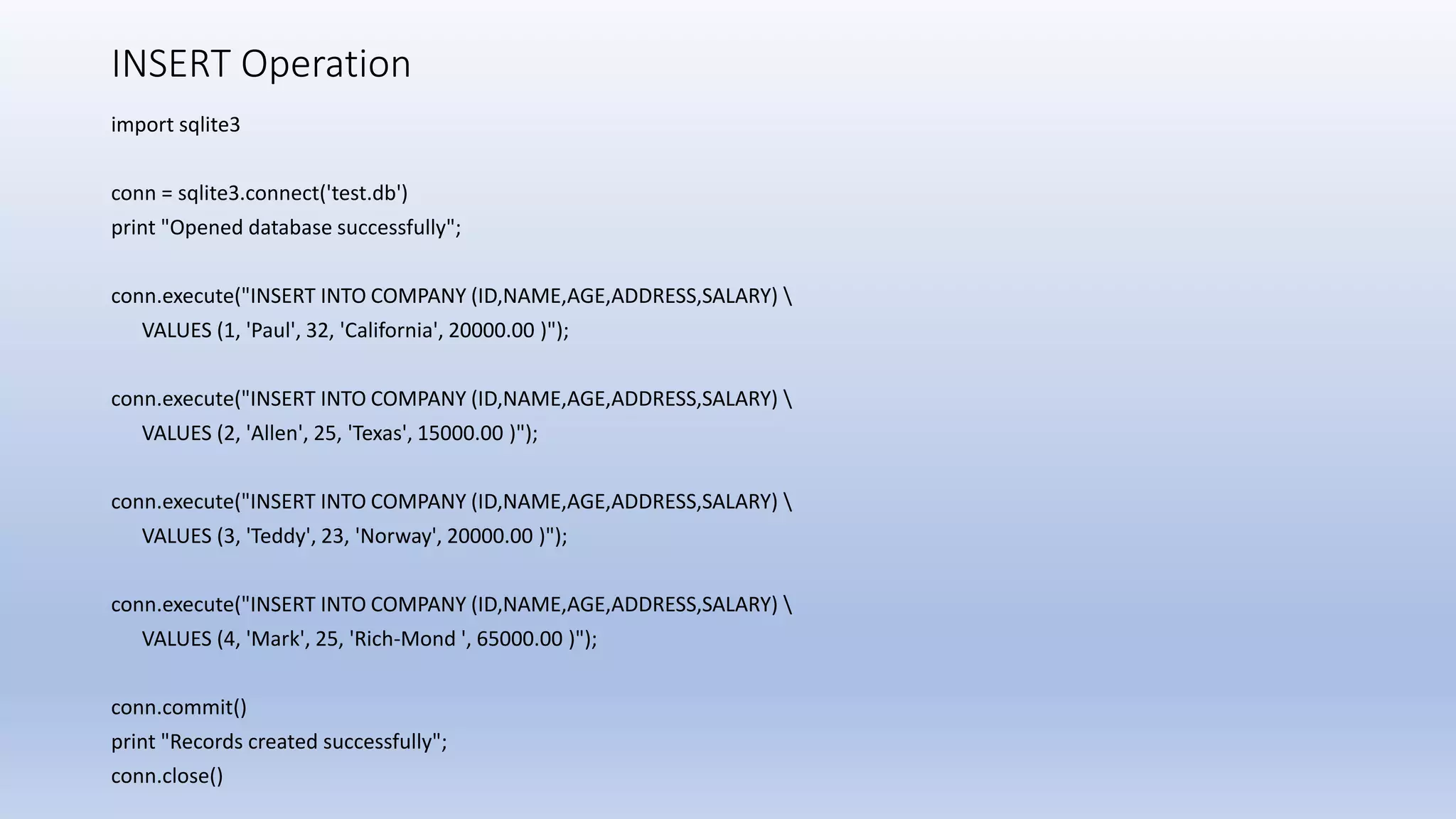INSERT Operation import sqlite3 conn = sqlite3.connect('test.db') print "Opened database successfully"; conn.execute("INSERT INTO COMPANY (ID,NAME,AGE,ADDRESS,SALARY) VALUES (1, 'Paul', 32, 'California', 20000.00 )"); conn.execute("INSERT INTO COMPANY (ID,NAME,AGE,ADDRESS,SALARY) VALUES (2, 'Allen', 25, 'Texas', 15000.00 )"); conn.execute("INSERT INTO COMPANY (ID,NAME,AGE,ADDRESS,SALARY) VALUES (3, 'Teddy', 23, 'Norway', 20000.00 )"); conn.execute("INSERT INTO COMPANY (ID,NAME,AGE,ADDRESS,SALARY) VALUES (4, 'Mark', 25, 'Rich-Mond ', 65000.00 )"); conn.commit() print "Records created successfully"; conn.close() 