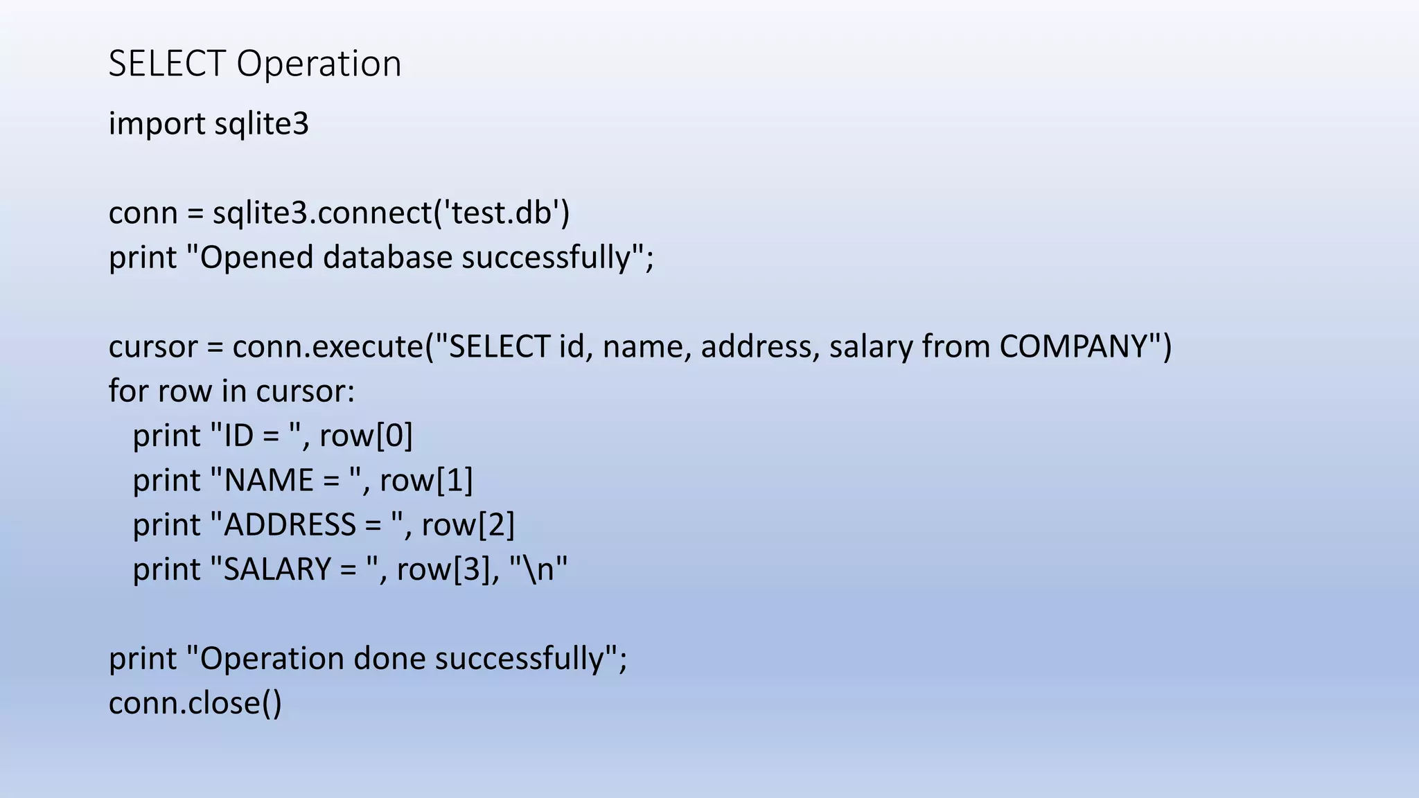 SELECT Operation import sqlite3 conn = sqlite3.connect('test.db') print "Opened database successfully"; cursor = conn.execute("SELECT id, name, address, salary from COMPANY") for row in cursor: print "ID = ", row[0] print "NAME = ", row[1] print "ADDRESS = ", row[2] print "SALARY = ", row[3], "n" print "Operation done successfully"; conn.close() 