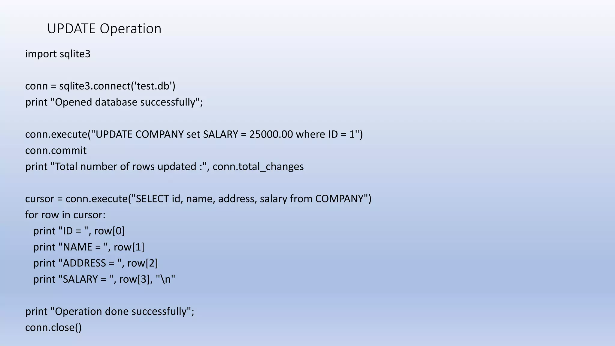 UPDATE Operation import sqlite3 conn = sqlite3.connect('test.db') print "Opened database successfully"; conn.execute("UPDATE COMPANY set SALARY = 25000.00 where ID = 1") conn.commit print "Total number of rows updated :", conn.total_changes cursor = conn.execute("SELECT id, name, address, salary from COMPANY") for row in cursor: print "ID = ", row[0] print "NAME = ", row[1] print "ADDRESS = ", row[2] print "SALARY = ", row[3], "n" print "Operation done successfully"; conn.close() 