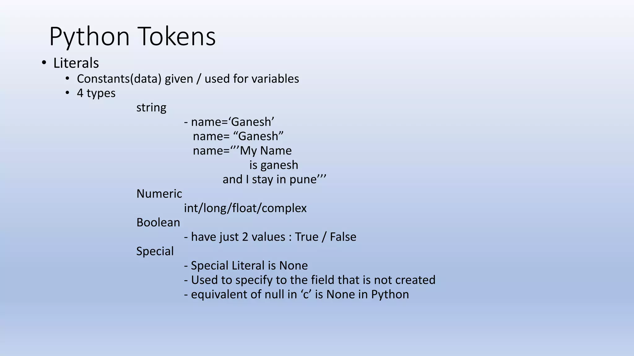 Python Tokens • Literals • Constants(data) given / used for variables • 4 types string - name=‘Ganesh’ name= “Ganesh” name=‘’’My Name is ganesh and I stay in pune’’’ Numeric int/long/float/complex Boolean - have just 2 values : True / False Special - Special Literal is None - Used to specify to the field that is not created - equivalent of null in ‘c’ is None in Python 