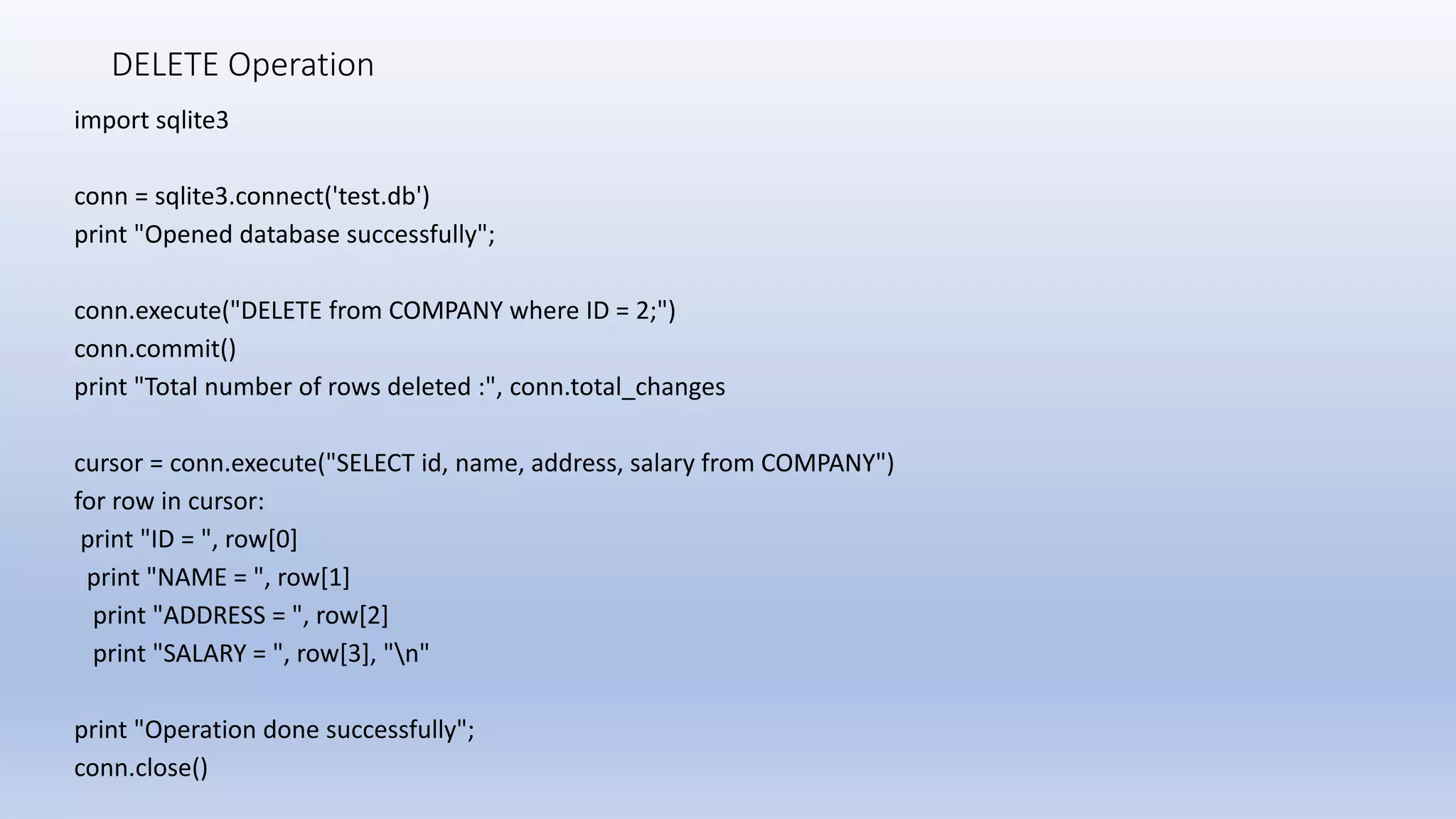 DELETE Operation import sqlite3 conn = sqlite3.connect('test.db') print "Opened database successfully"; conn.execute("DELETE from COMPANY where ID = 2;") conn.commit() print "Total number of rows deleted :", conn.total_changes cursor = conn.execute("SELECT id, name, address, salary from COMPANY") for row in cursor: print "ID = ", row[0] print "NAME = ", row[1] print "ADDRESS = ", row[2] print "SALARY = ", row[3], "n" print "Operation done successfully"; conn.close() 