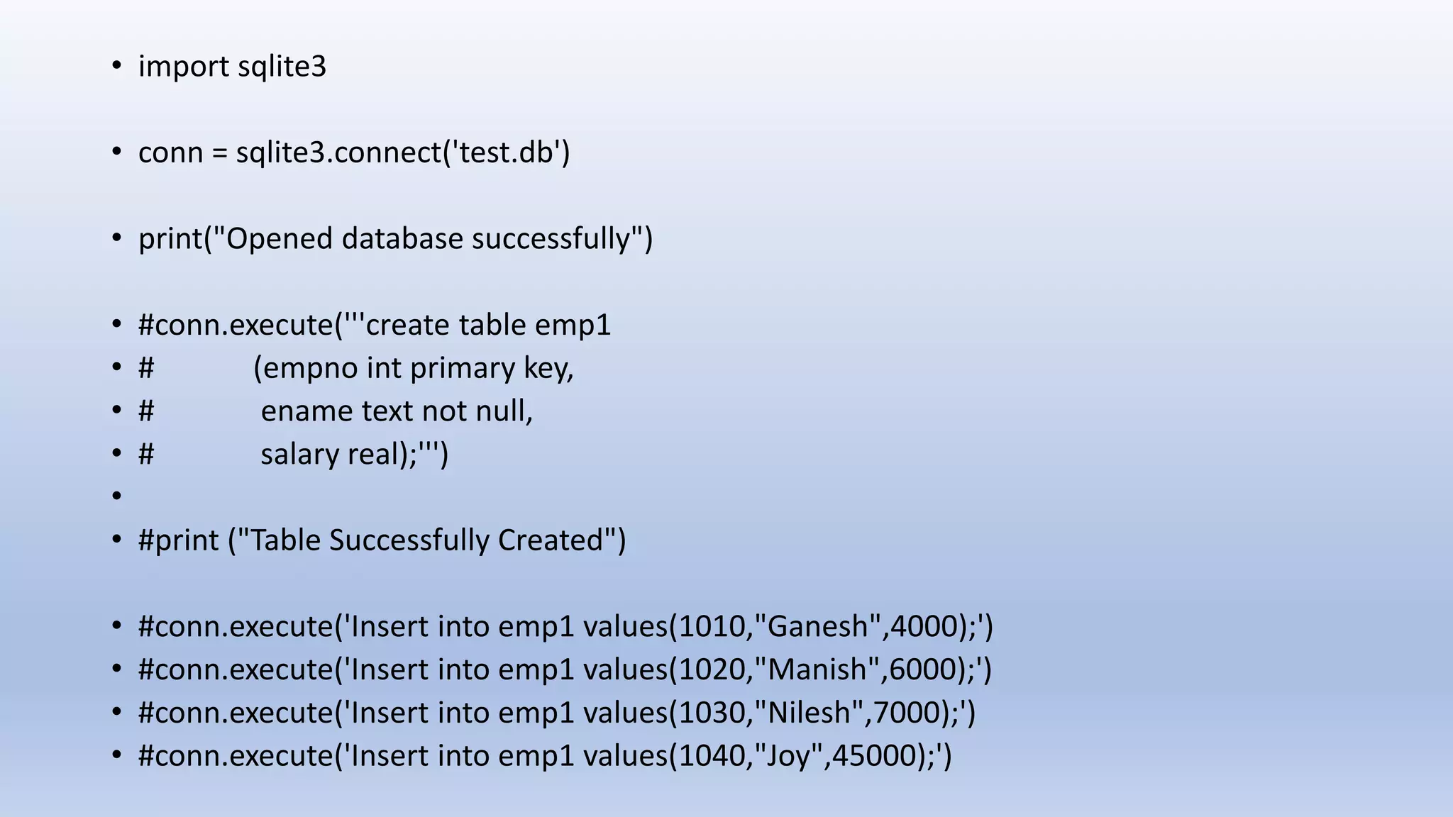 • import sqlite3 • conn = sqlite3.connect('test.db') • print("Opened database successfully") • #conn.execute('''create table emp1 • # (empno int primary key, • # ename text not null, • # salary real);''') • • #print ("Table Successfully Created") • #conn.execute('Insert into emp1 values(1010,"Ganesh",4000);') • #conn.execute('Insert into emp1 values(1020,"Manish",6000);') • #conn.execute('Insert into emp1 values(1030,"Nilesh",7000);') • #conn.execute('Insert into emp1 values(1040,"Joy",45000);') 