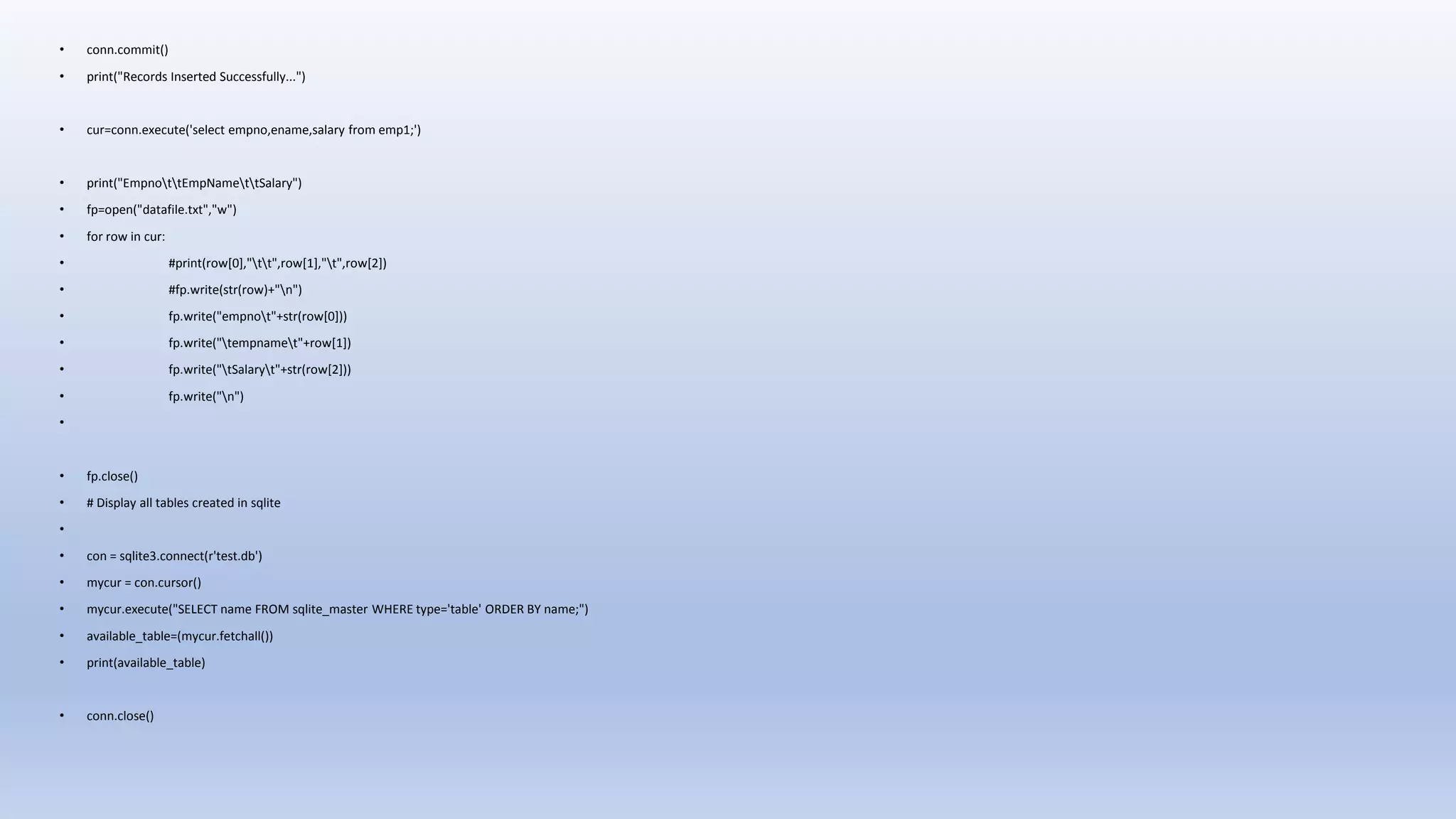 • conn.commit() • print("Records Inserted Successfully...") • cur=conn.execute('select empno,ename,salary from emp1;') • print("EmpnottEmpNamettSalary") • fp=open("datafile.txt","w") • for row in cur: • #print(row[0],"tt",row[1],"t",row[2]) • #fp.write(str(row)+"n") • fp.write("empnot"+str(row[0])) • fp.write("tempnamet"+row[1]) • fp.write("tSalaryt"+str(row[2])) • fp.write("n") • • fp.close() • # Display all tables created in sqlite • • con = sqlite3.connect(r'test.db') • mycur = con.cursor() • mycur.execute("SELECT name FROM sqlite_master WHERE type='table' ORDER BY name;") • available_table=(mycur.fetchall()) • print(available_table) • conn.close() 
