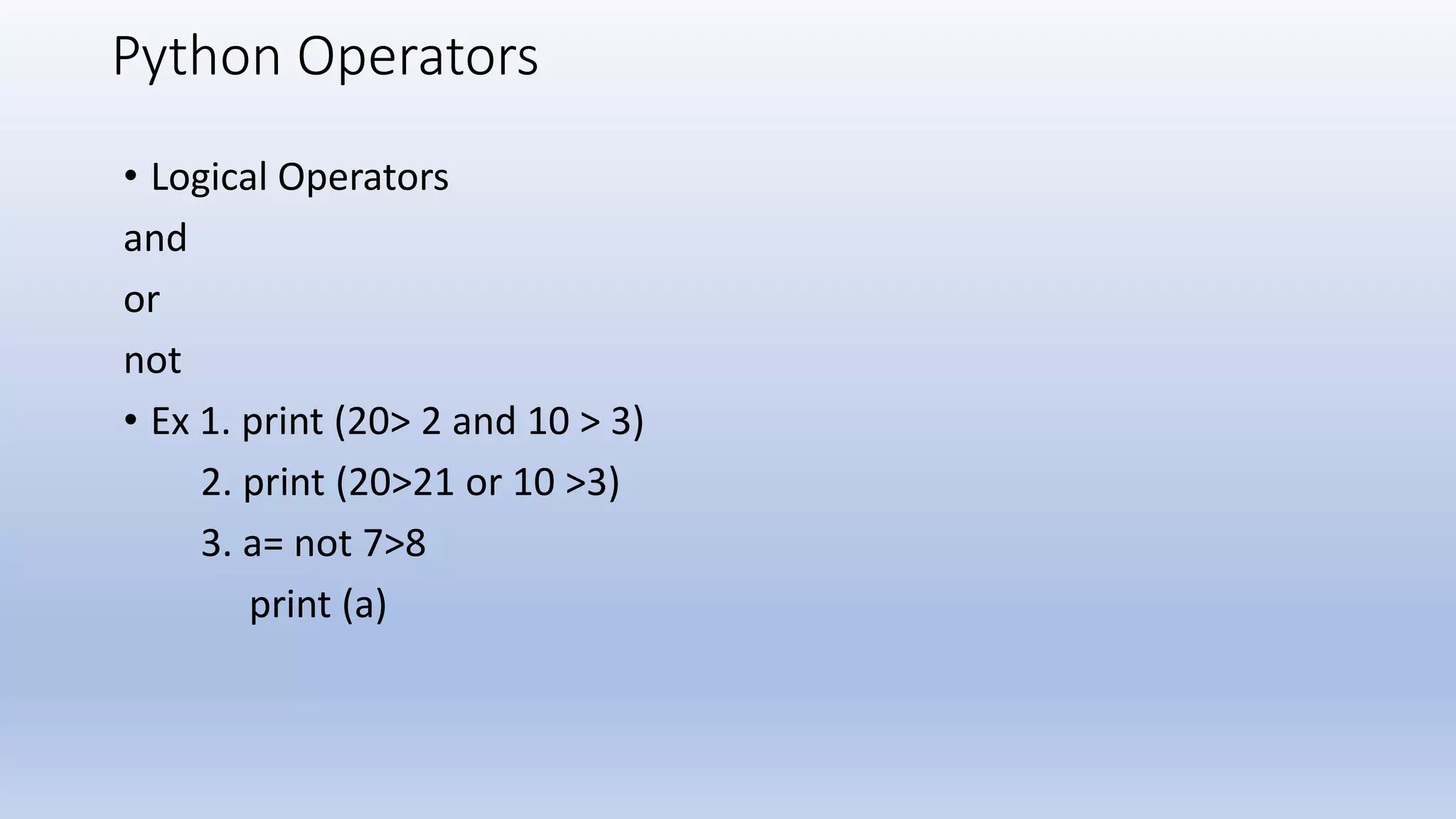 Python Operators • Logical Operators and or not • Ex 1. print (20> 2 and 10 > 3) 2. print (20>21 or 10 >3) 3. a= not 7>8 print (a) 