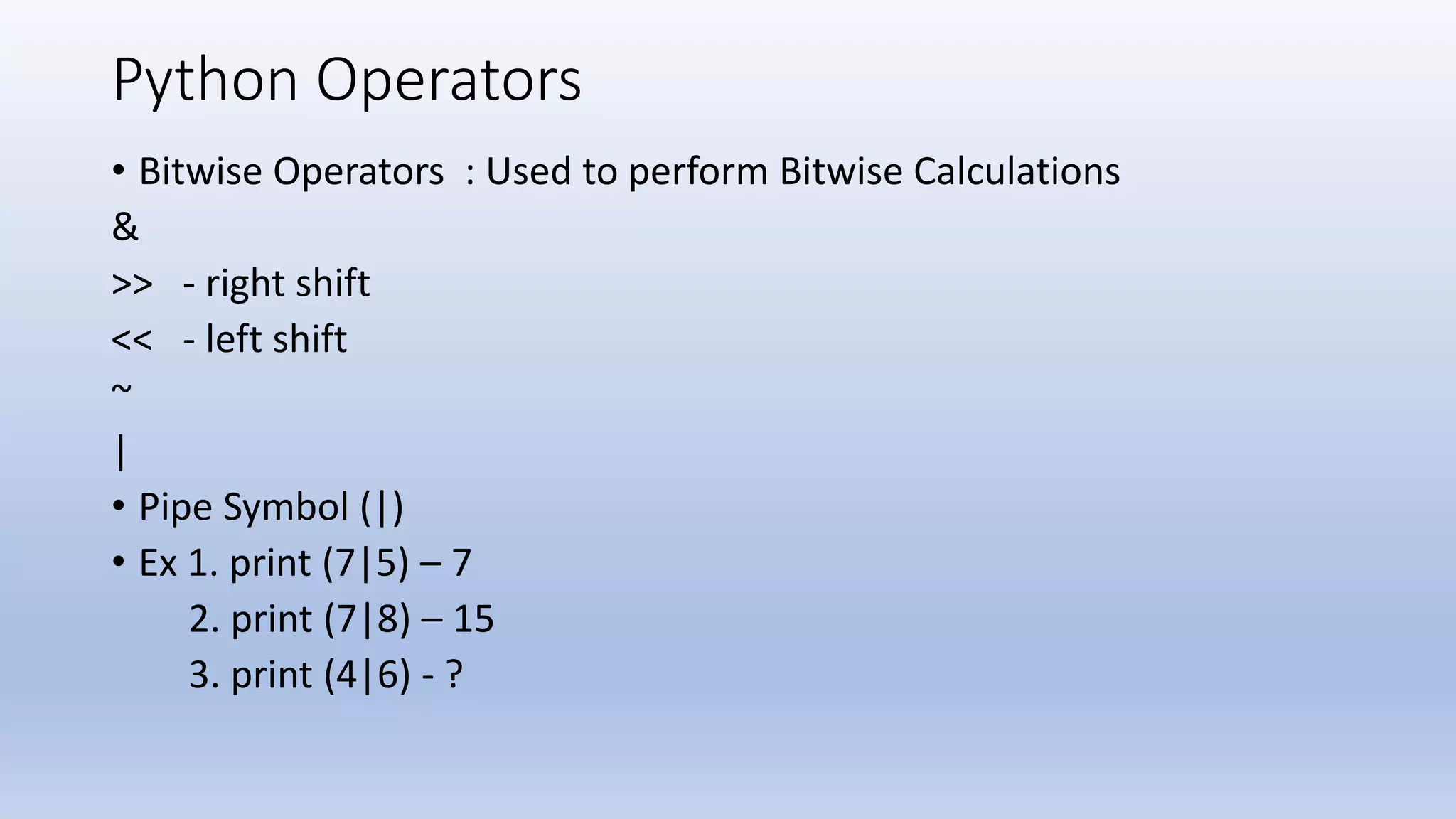 Python Operators • Bitwise Operators : Used to perform Bitwise Calculations & >> - right shift << - left shift ~ | • Pipe Symbol (|) • Ex 1. print (7|5) – 7 2. print (7|8) – 15 3. print (4|6) - ? 