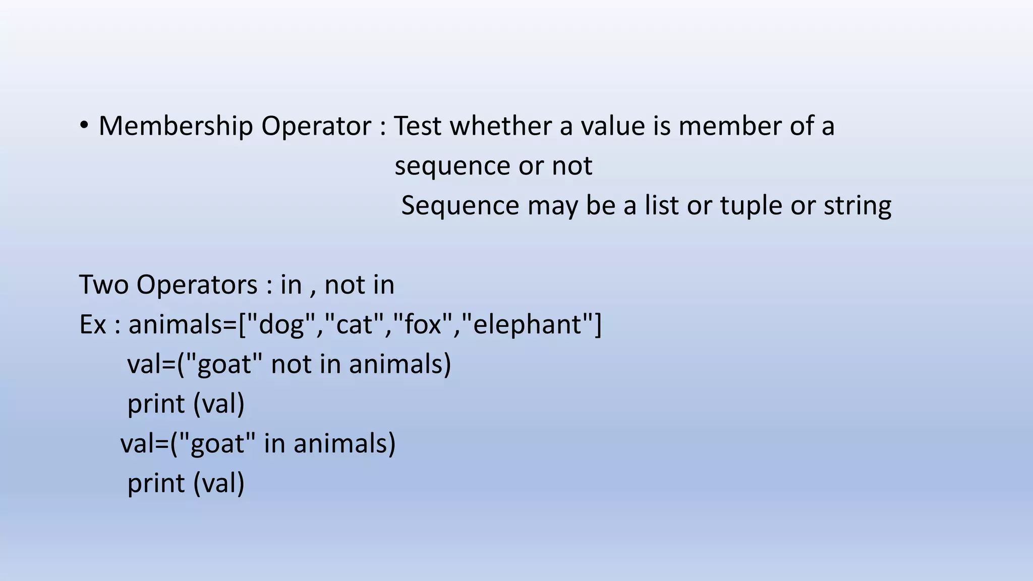 • Membership Operator : Test whether a value is member of a sequence or not Sequence may be a list or tuple or string Two Operators : in , not in Ex : animals=["dog","cat","fox","elephant"] val=("goat" not in animals) print (val) val=("goat" in animals) print (val) 