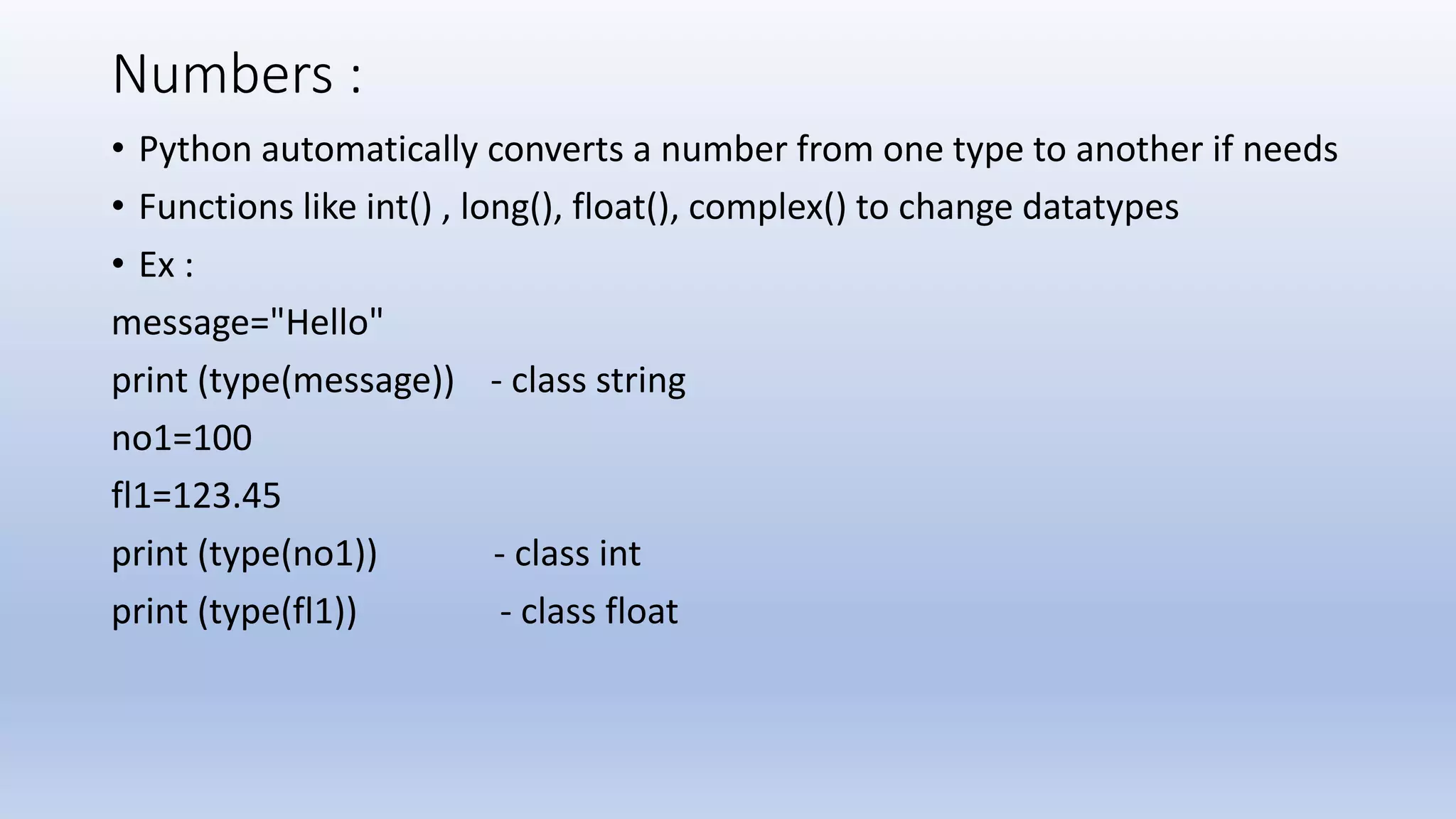 Numbers : • Python automatically converts a number from one type to another if needs • Functions like int() , long(), float(), complex() to change datatypes • Ex : message="Hello" print (type(message)) - class string no1=100 fl1=123.45 print (type(no1)) - class int print (type(fl1)) - class float 