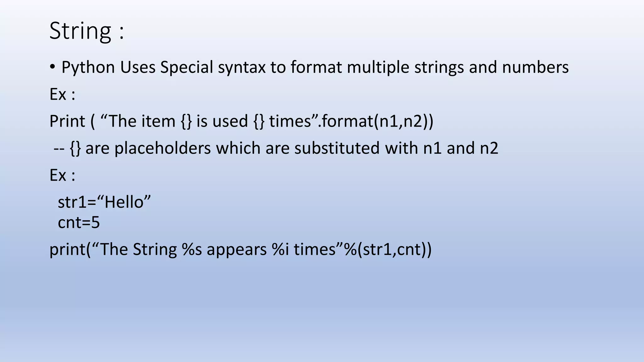 String : • Python Uses Special syntax to format multiple strings and numbers Ex : Print ( “The item {} is used {} times”.format(n1,n2)) -- {} are placeholders which are substituted with n1 and n2 Ex : str1=“Hello” cnt=5 print(“The String %s appears %i times”%(str1,cnt)) 