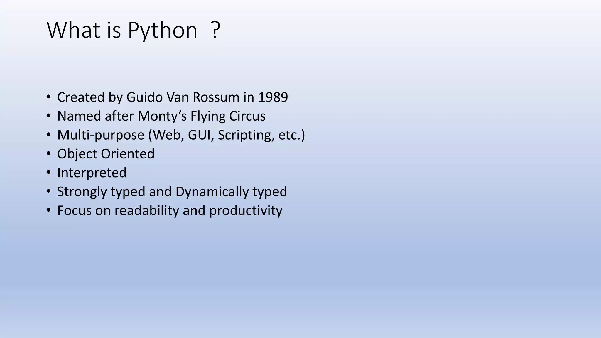 What is Python ? • Created by Guido Van Rossum in 1989 • Named after Monty’s Flying Circus • Multi-purpose (Web, GUI, Scripting, etc.) • Object Oriented • Interpreted • Strongly typed and Dynamically typed • Focus on readability and productivity 