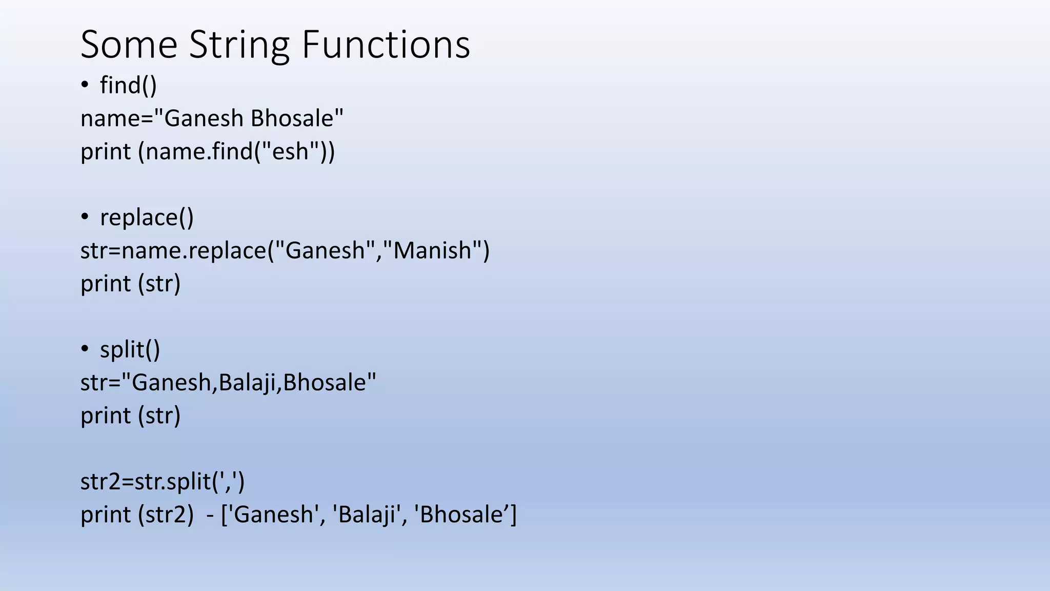 Some String Functions • find() name="Ganesh Bhosale" print (name.find("esh")) • replace() str=name.replace("Ganesh","Manish") print (str) • split() str="Ganesh,Balaji,Bhosale" print (str) str2=str.split(',') print (str2) - ['Ganesh', 'Balaji', 'Bhosale’] 