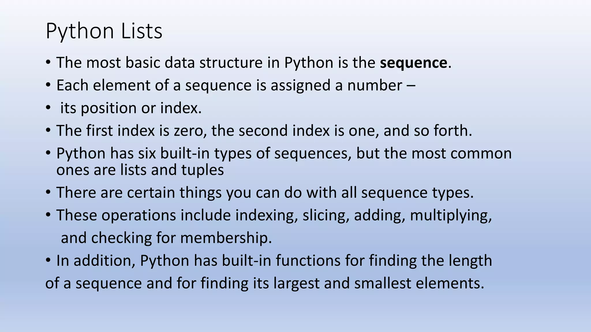 Python Lists • The most basic data structure in Python is the sequence. • Each element of a sequence is assigned a number – • its position or index. • The first index is zero, the second index is one, and so forth. • Python has six built-in types of sequences, but the most common ones are lists and tuples • There are certain things you can do with all sequence types. • These operations include indexing, slicing, adding, multiplying, and checking for membership. • In addition, Python has built-in functions for finding the length of a sequence and for finding its largest and smallest elements. 
