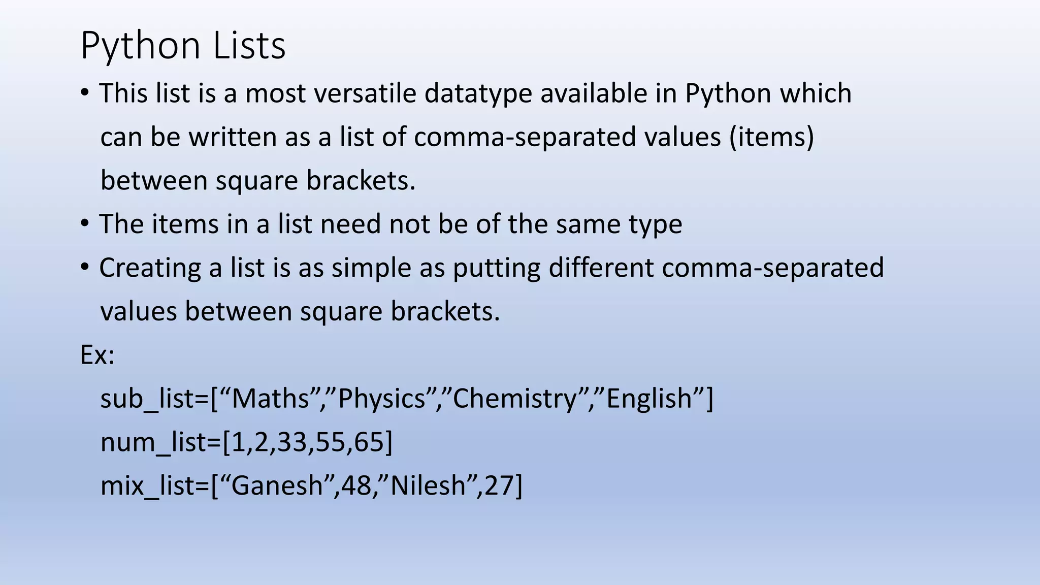 Python Lists • This list is a most versatile datatype available in Python which can be written as a list of comma-separated values (items) between square brackets. • The items in a list need not be of the same type • Creating a list is as simple as putting different comma-separated values between square brackets. Ex: sub_list=[“Maths”,”Physics”,”Chemistry”,”English”] num_list=[1,2,33,55,65] mix_list=[“Ganesh”,48,”Nilesh”,27] 