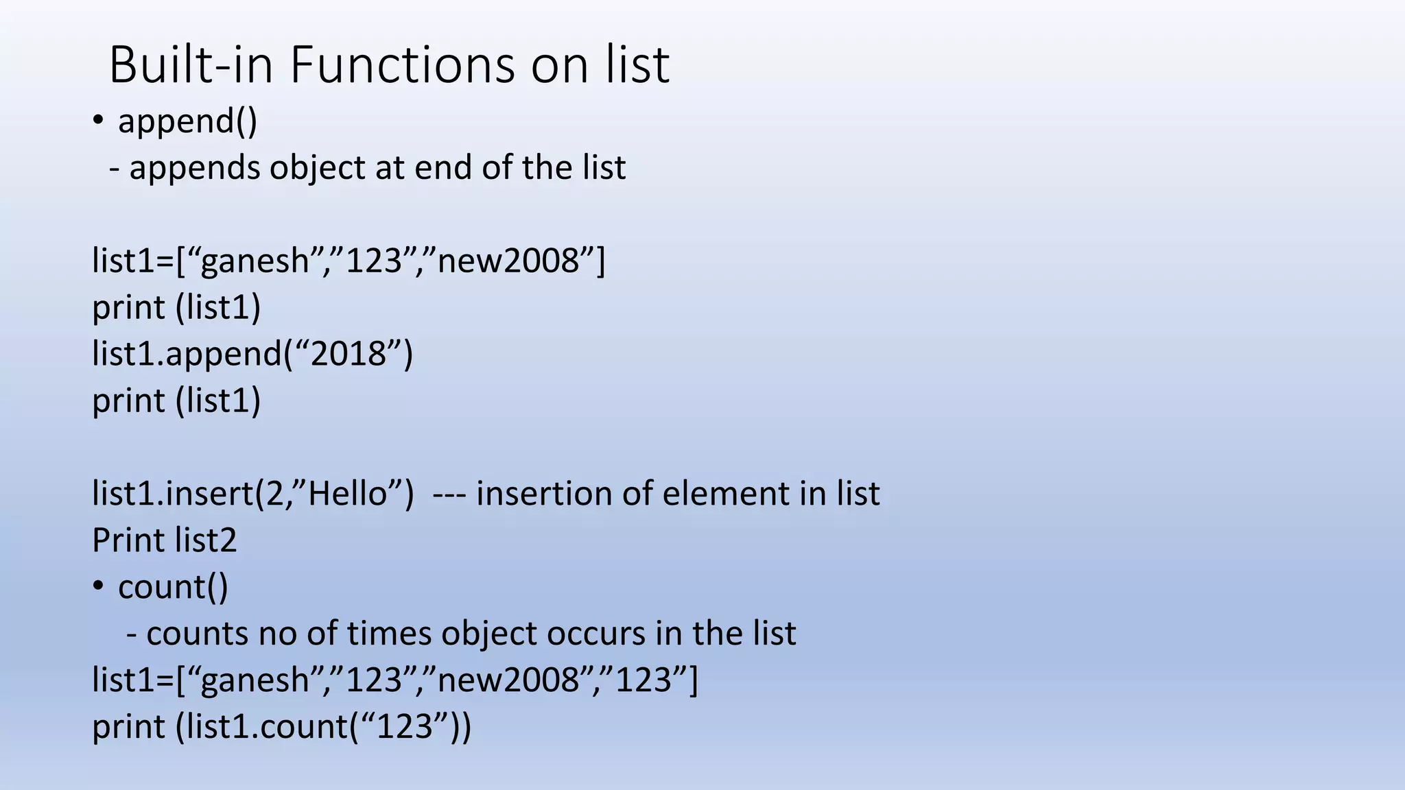 Built-in Functions on list • append() - appends object at end of the list list1=[“ganesh”,”123”,”new2008”] print (list1) list1.append(“2018”) print (list1) list1.insert(2,”Hello”) --- insertion of element in list Print list2 • count() - counts no of times object occurs in the list list1=[“ganesh”,”123”,”new2008”,”123”] print (list1.count(“123”)) 