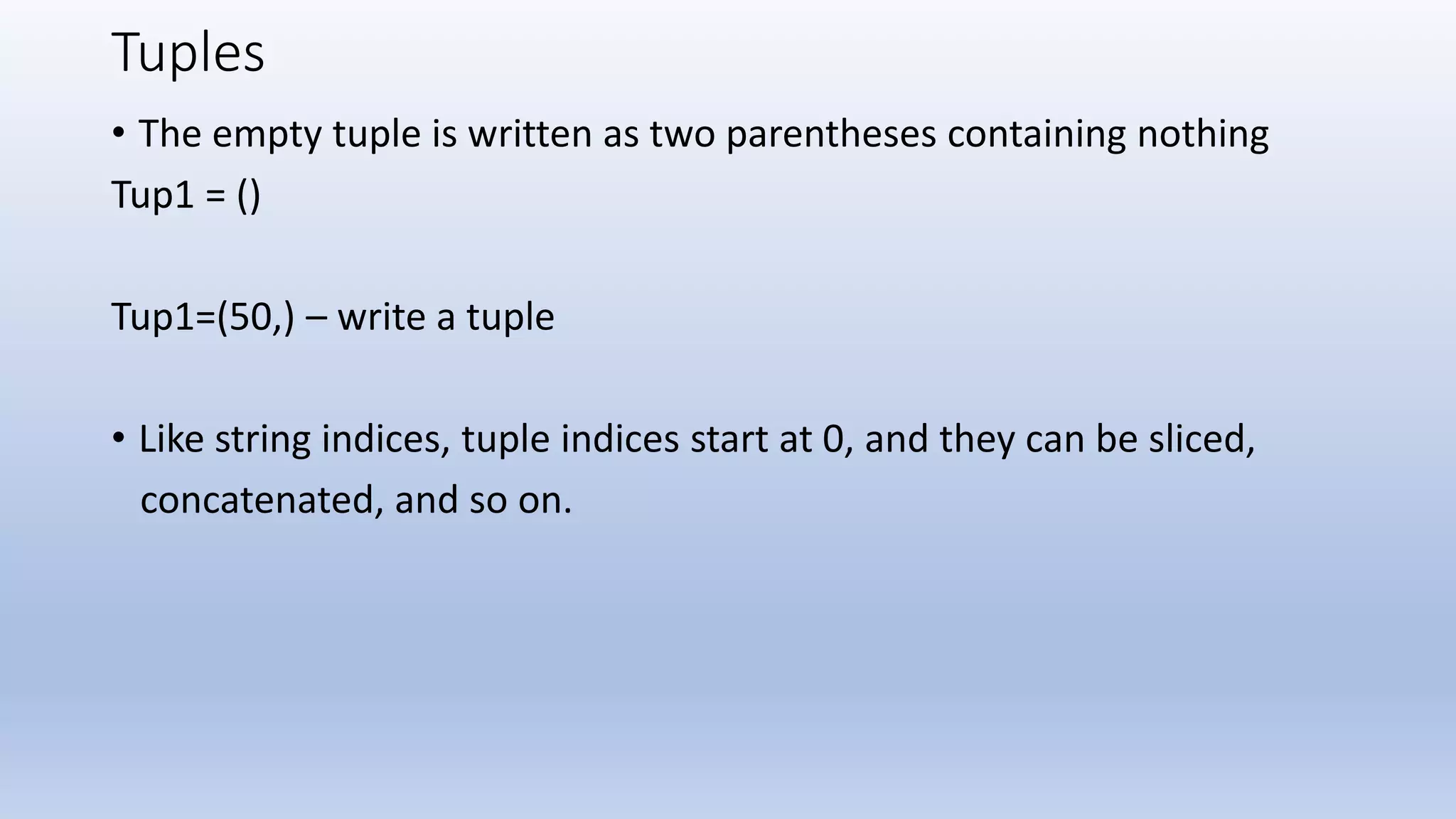 Tuples • The empty tuple is written as two parentheses containing nothing Tup1 = () Tup1=(50,) – write a tuple • Like string indices, tuple indices start at 0, and they can be sliced, concatenated, and so on. 