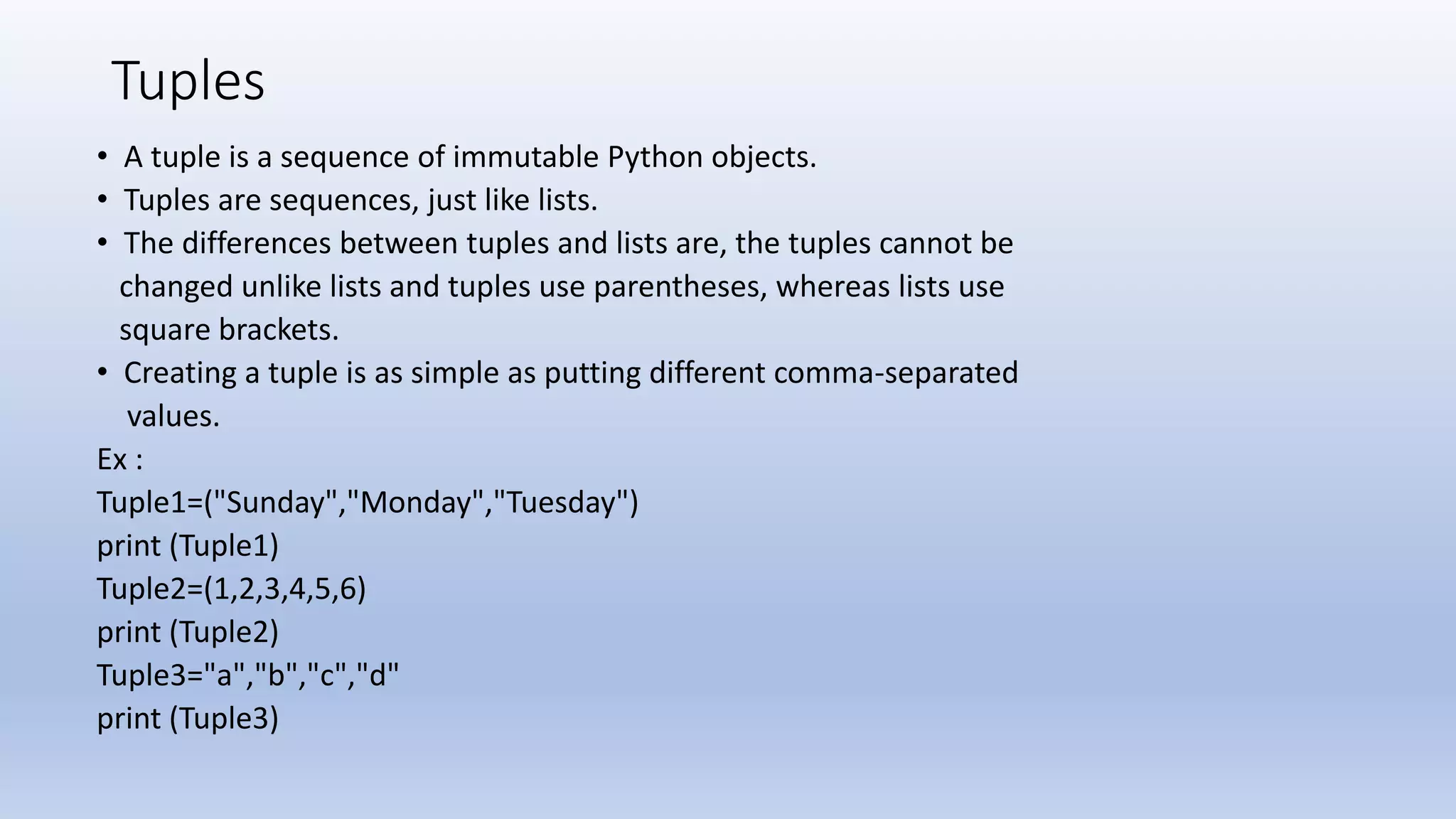 Tuples • A tuple is a sequence of immutable Python objects. • Tuples are sequences, just like lists. • The differences between tuples and lists are, the tuples cannot be changed unlike lists and tuples use parentheses, whereas lists use square brackets. • Creating a tuple is as simple as putting different comma-separated values. Ex : Tuple1=("Sunday","Monday","Tuesday") print (Tuple1) Tuple2=(1,2,3,4,5,6) print (Tuple2) Tuple3="a","b","c","d" print (Tuple3) 