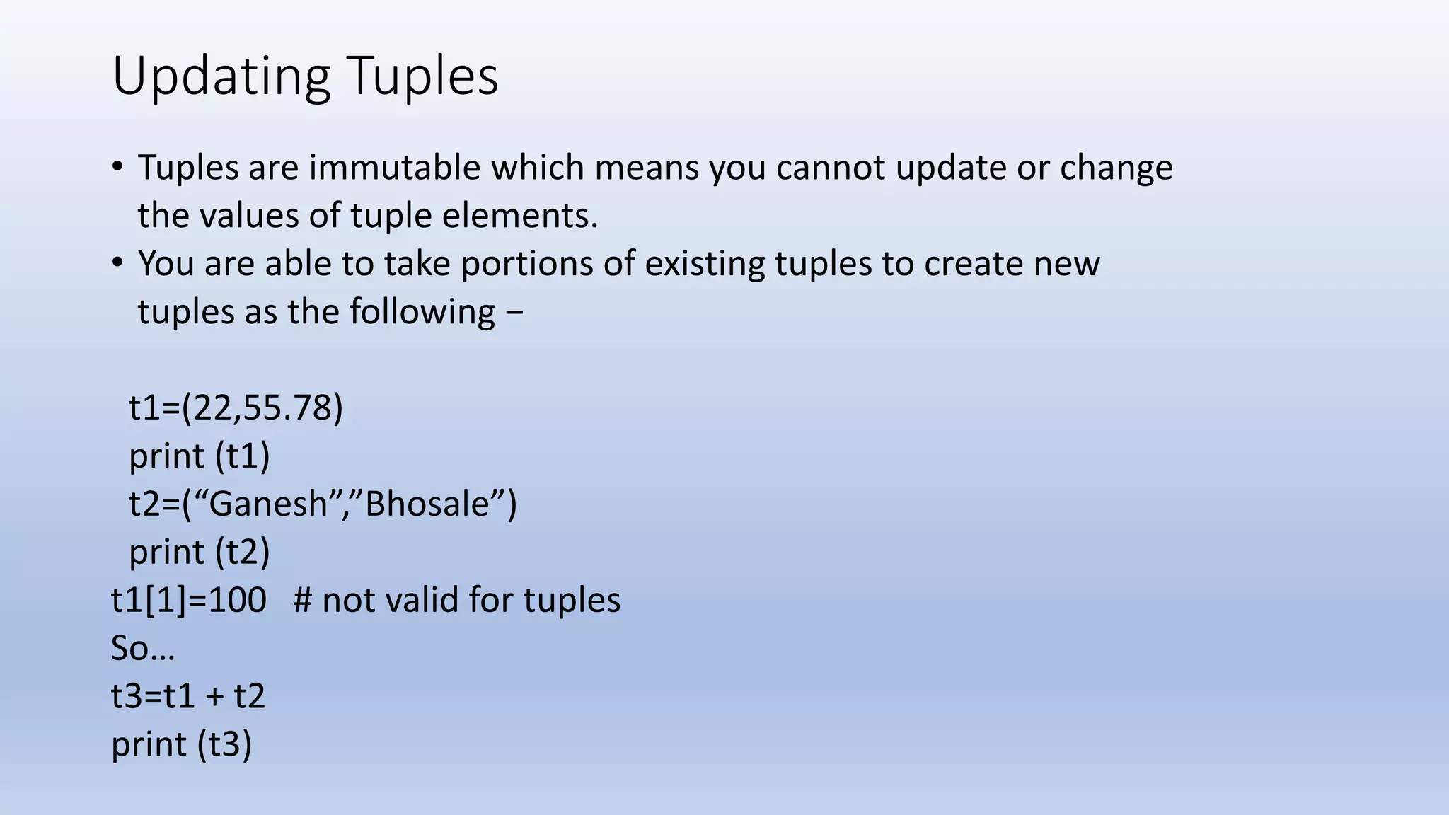 Updating Tuples • Tuples are immutable which means you cannot update or change the values of tuple elements. • You are able to take portions of existing tuples to create new tuples as the following − t1=(22,55.78) print (t1) t2=(“Ganesh”,”Bhosale”) print (t2) t1[1]=100 # not valid for tuples So… t3=t1 + t2 print (t3) 