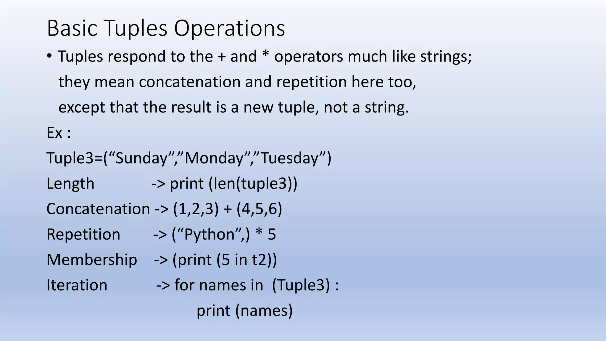 Basic Tuples Operations • Tuples respond to the + and * operators much like strings; they mean concatenation and repetition here too, except that the result is a new tuple, not a string. Ex : Tuple3=(“Sunday”,”Monday”,”Tuesday”) Length -> print (len(tuple3)) Concatenation -> (1,2,3) + (4,5,6) Repetition -> (“Python”,) * 5 Membership -> (print (5 in t2)) Iteration -> for names in (Tuple3) : print (names) 