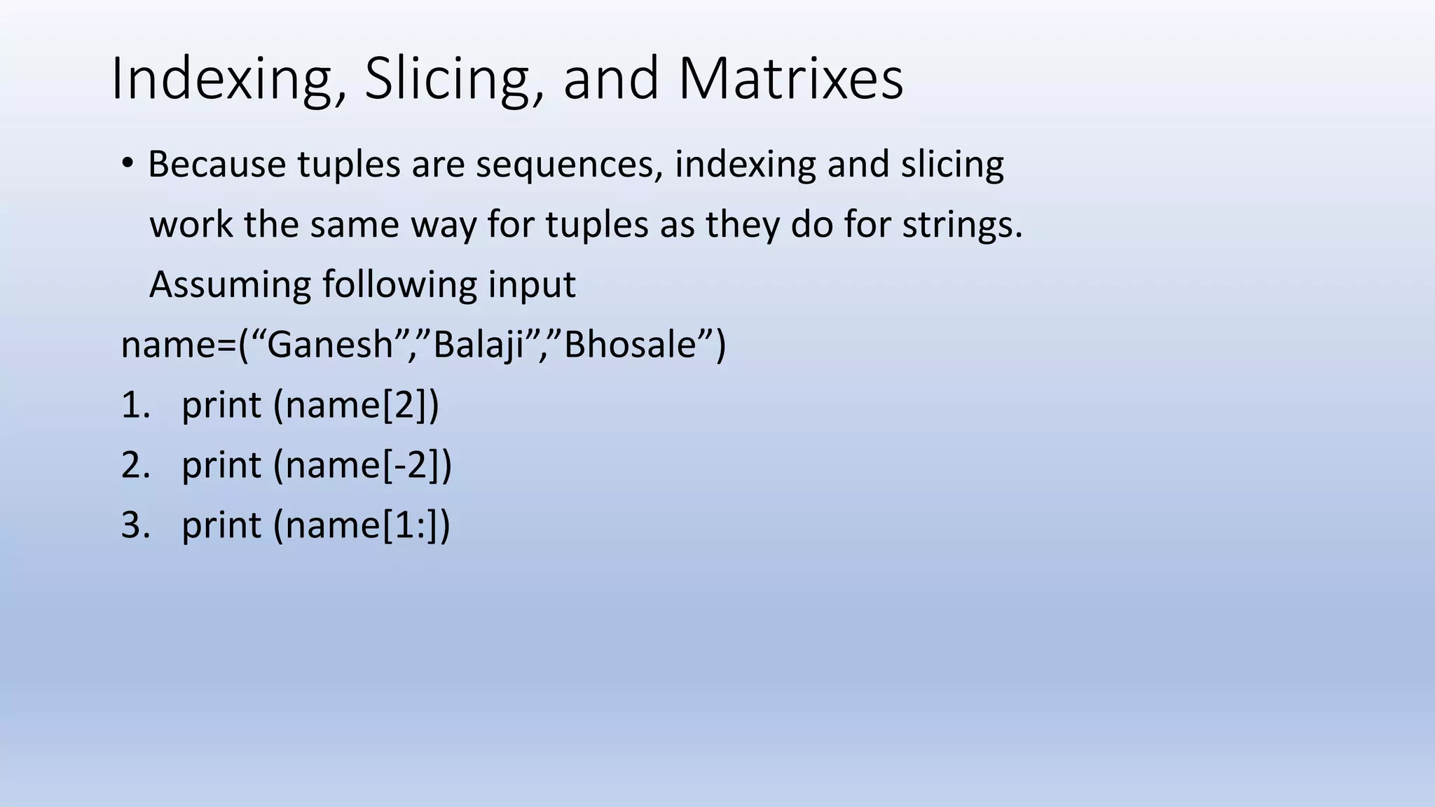 Indexing, Slicing, and Matrixes • Because tuples are sequences, indexing and slicing work the same way for tuples as they do for strings. Assuming following input name=(“Ganesh”,”Balaji”,”Bhosale”) 1. print (name[2]) 2. print (name[-2]) 3. print (name[1:]) 