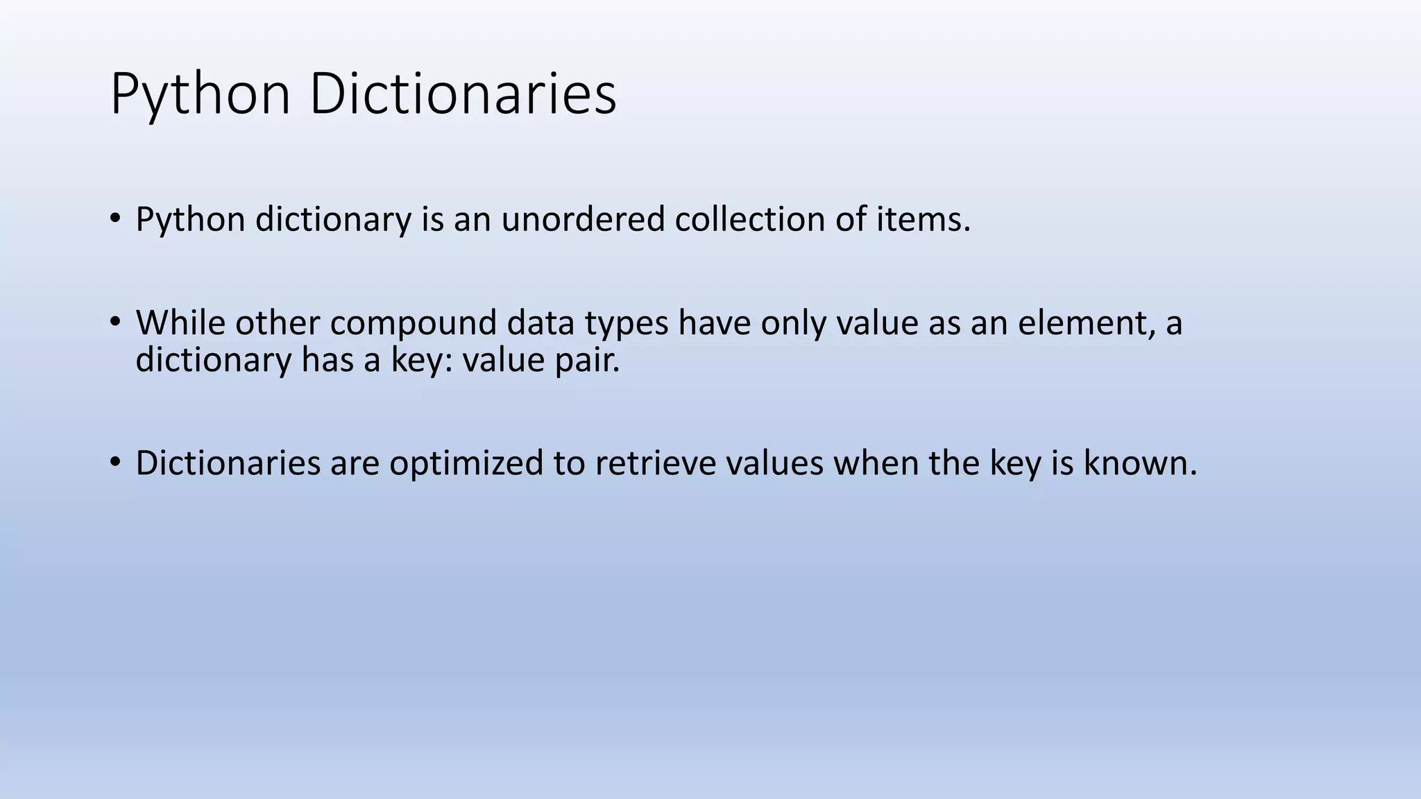 Python Dictionaries • Python dictionary is an unordered collection of items. • While other compound data types have only value as an element, a dictionary has a key: value pair. • Dictionaries are optimized to retrieve values when the key is known. 
