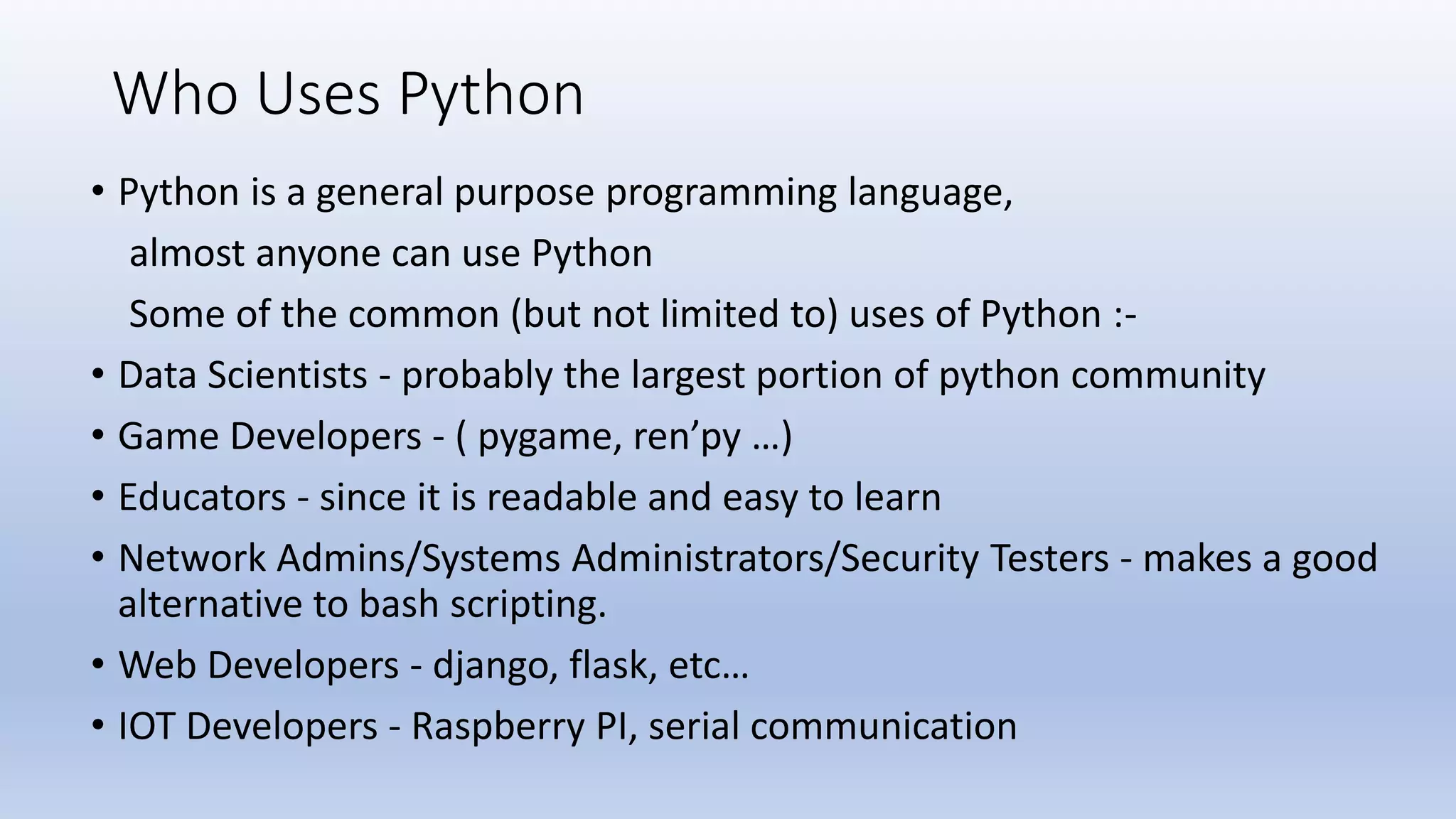 Who Uses Python • Python is a general purpose programming language, almost anyone can use Python Some of the common (but not limited to) uses of Python :- • Data Scientists - probably the largest portion of python community • Game Developers - ( pygame, ren’py …) • Educators - since it is readable and easy to learn • Network Admins/Systems Administrators/Security Testers - makes a good alternative to bash scripting. • Web Developers - django, flask, etc… • IOT Developers - Raspberry PI, serial communication 