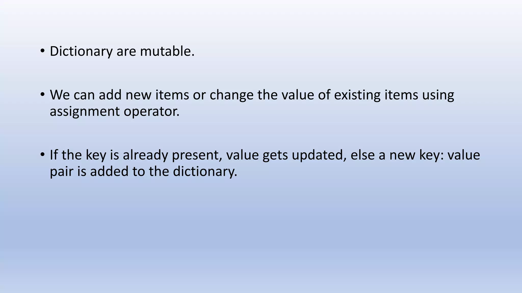 • Dictionary are mutable. • We can add new items or change the value of existing items using assignment operator. • If the key is already present, value gets updated, else a new key: value pair is added to the dictionary. 