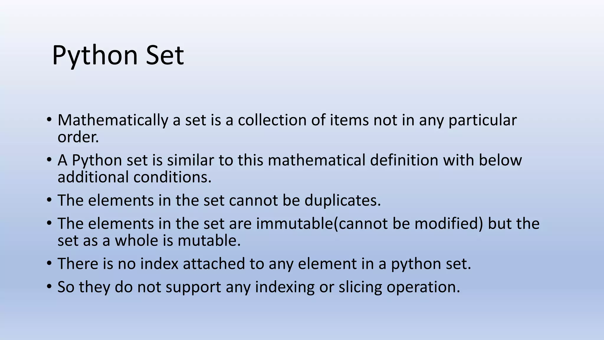 • Mathematically a set is a collection of items not in any particular order. • A Python set is similar to this mathematical definition with below additional conditions. • The elements in the set cannot be duplicates. • The elements in the set are immutable(cannot be modified) but the set as a whole is mutable. • There is no index attached to any element in a python set. • So they do not support any indexing or slicing operation. Python Set 