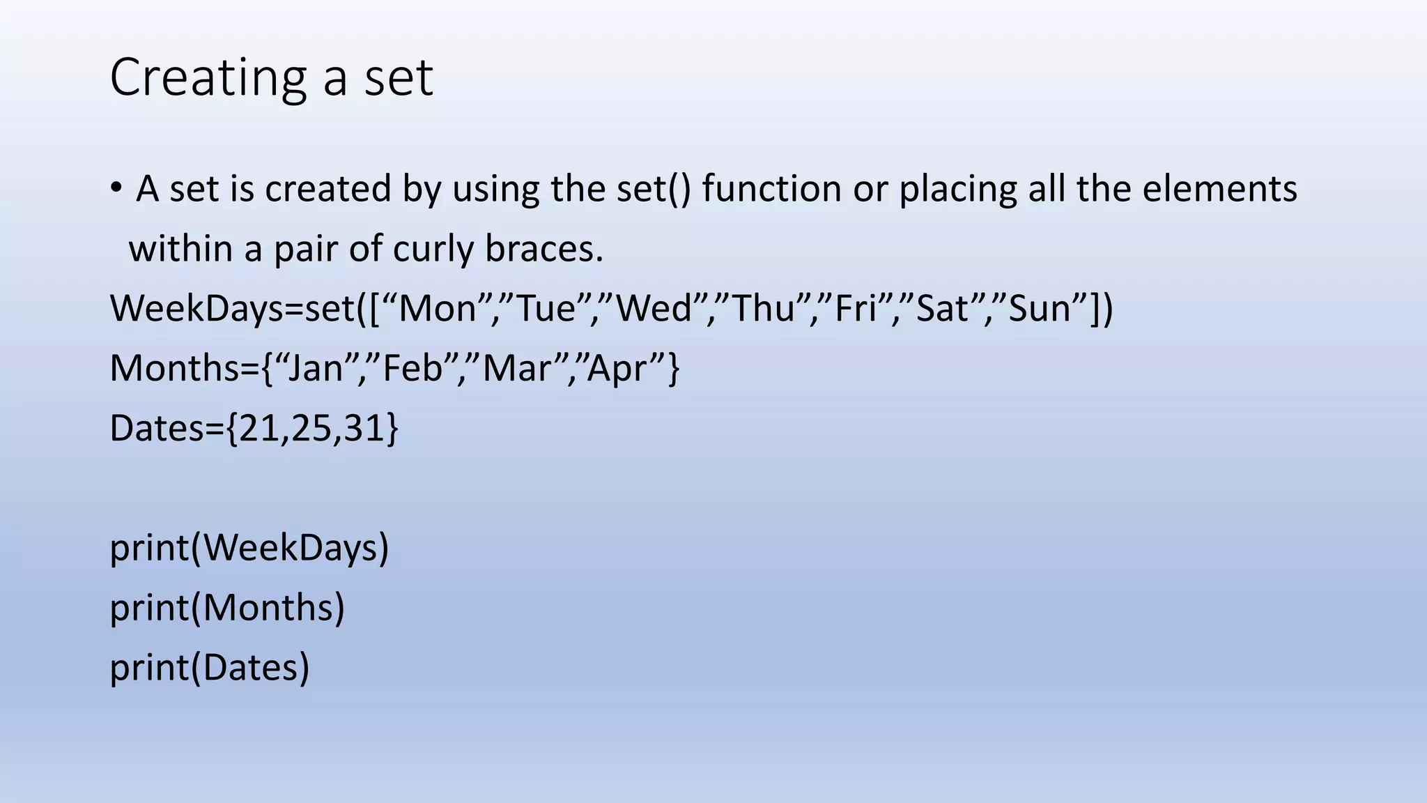 Creating a set • A set is created by using the set() function or placing all the elements within a pair of curly braces. WeekDays=set([“Mon”,”Tue”,”Wed”,”Thu”,”Fri”,”Sat”,”Sun”]) Months={“Jan”,”Feb”,”Mar”,”Apr”} Dates={21,25,31} print(WeekDays) print(Months) print(Dates) 
