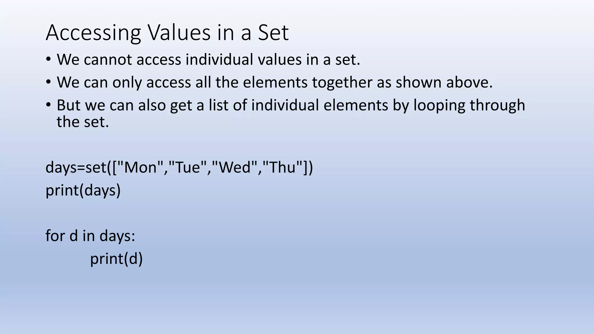Accessing Values in a Set • We cannot access individual values in a set. • We can only access all the elements together as shown above. • But we can also get a list of individual elements by looping through the set. days=set(["Mon","Tue","Wed","Thu"]) print(days) for d in days: print(d) 