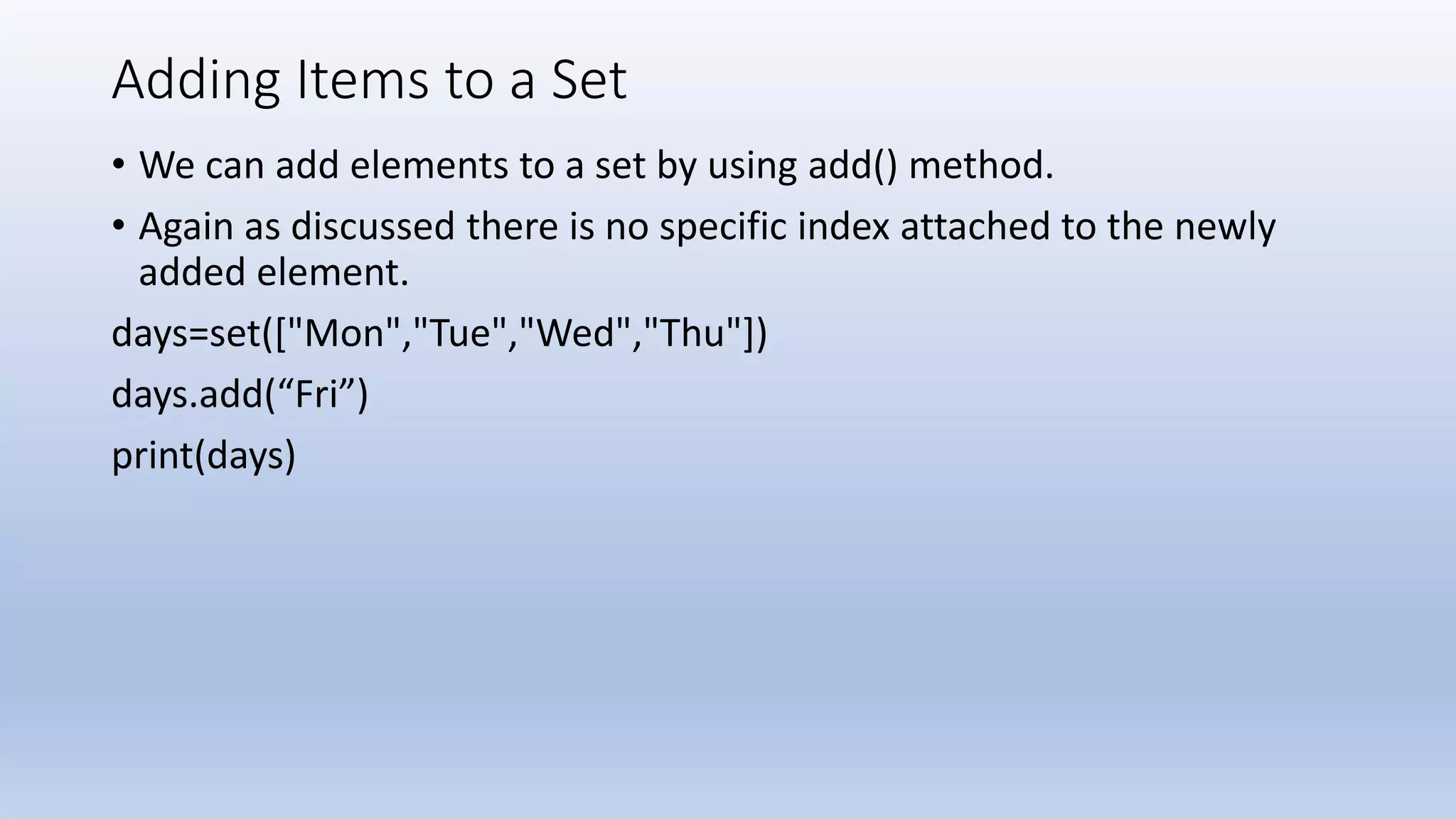 Adding Items to a Set • We can add elements to a set by using add() method. • Again as discussed there is no specific index attached to the newly added element. days=set(["Mon","Tue","Wed","Thu"]) days.add(“Fri”) print(days) 