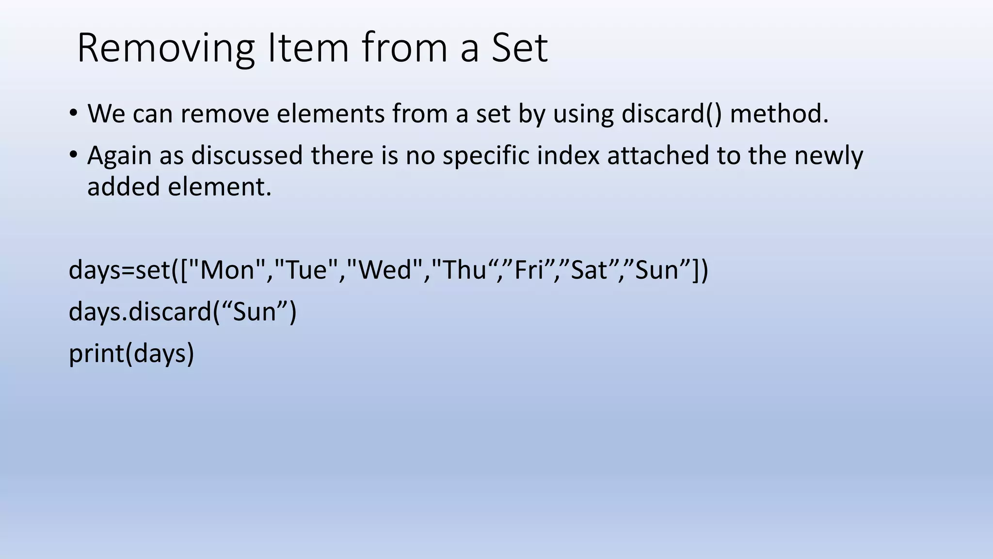 Removing Item from a Set • We can remove elements from a set by using discard() method. • Again as discussed there is no specific index attached to the newly added element. days=set(["Mon","Tue","Wed","Thu“,”Fri”,”Sat”,”Sun”]) days.discard(“Sun”) print(days) 