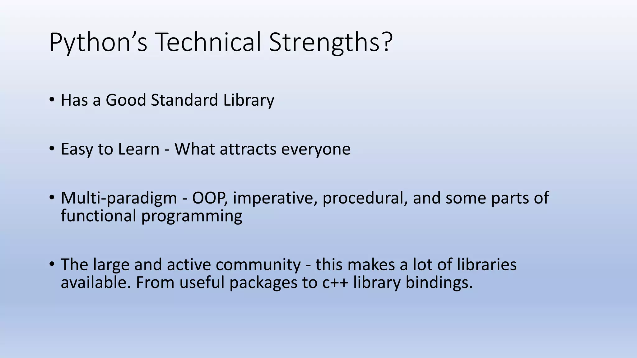 Python’s Technical Strengths? • Has a Good Standard Library • Easy to Learn - What attracts everyone • Multi-paradigm - OOP, imperative, procedural, and some parts of functional programming • The large and active community - this makes a lot of libraries available. From useful packages to c++ library bindings. 