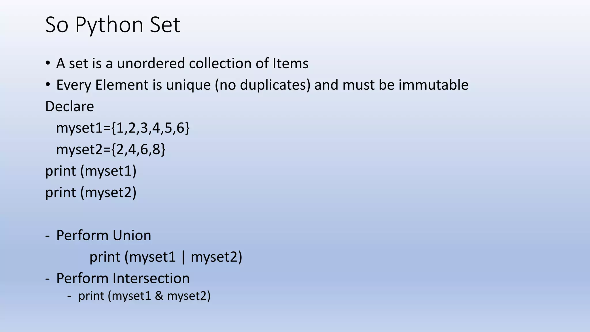So Python Set • A set is a unordered collection of Items • Every Element is unique (no duplicates) and must be immutable Declare myset1={1,2,3,4,5,6} myset2={2,4,6,8} print (myset1) print (myset2) - Perform Union print (myset1 | myset2) - Perform Intersection - print (myset1 & myset2) 