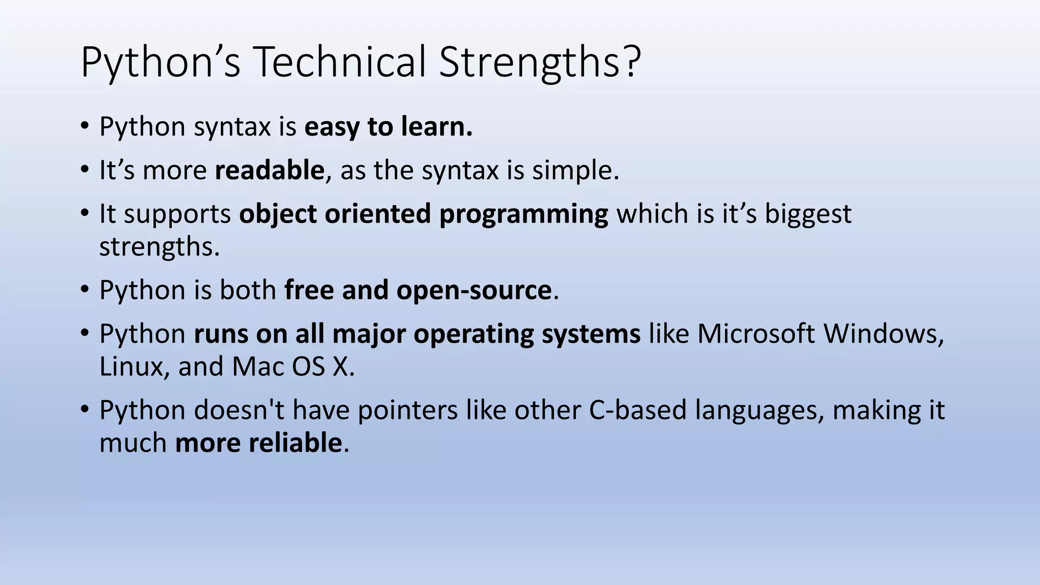 Python’s Technical Strengths? • Python syntax is easy to learn. • It’s more readable, as the syntax is simple. • It supports object oriented programming which is it’s biggest strengths. • Python is both free and open-source. • Python runs on all major operating systems like Microsoft Windows, Linux, and Mac OS X. • Python doesn't have pointers like other C-based languages, making it much more reliable. 