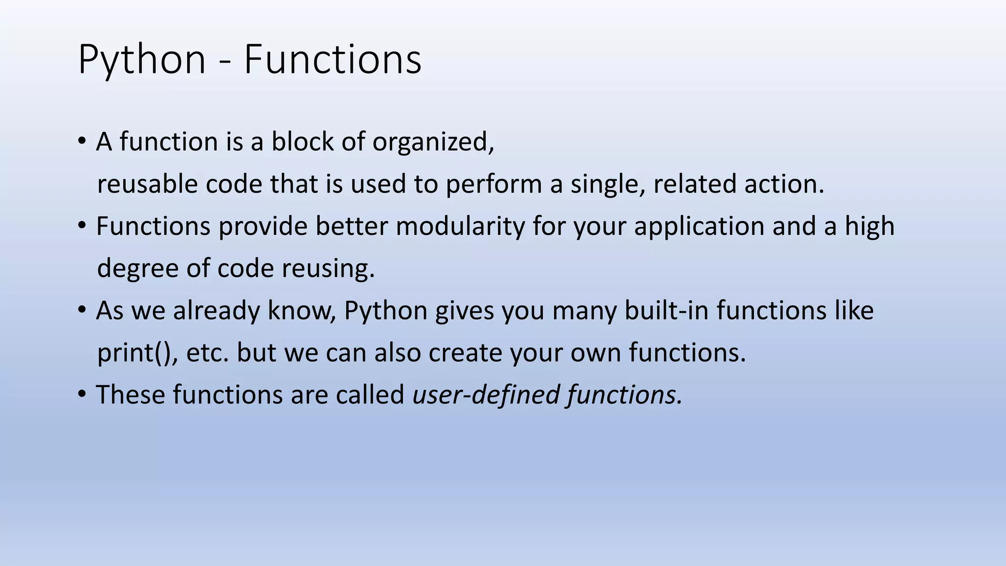 Python - Functions • A function is a block of organized, reusable code that is used to perform a single, related action. • Functions provide better modularity for your application and a high degree of code reusing. • As we already know, Python gives you many built-in functions like print(), etc. but we can also create your own functions. • These functions are called user-defined functions. 