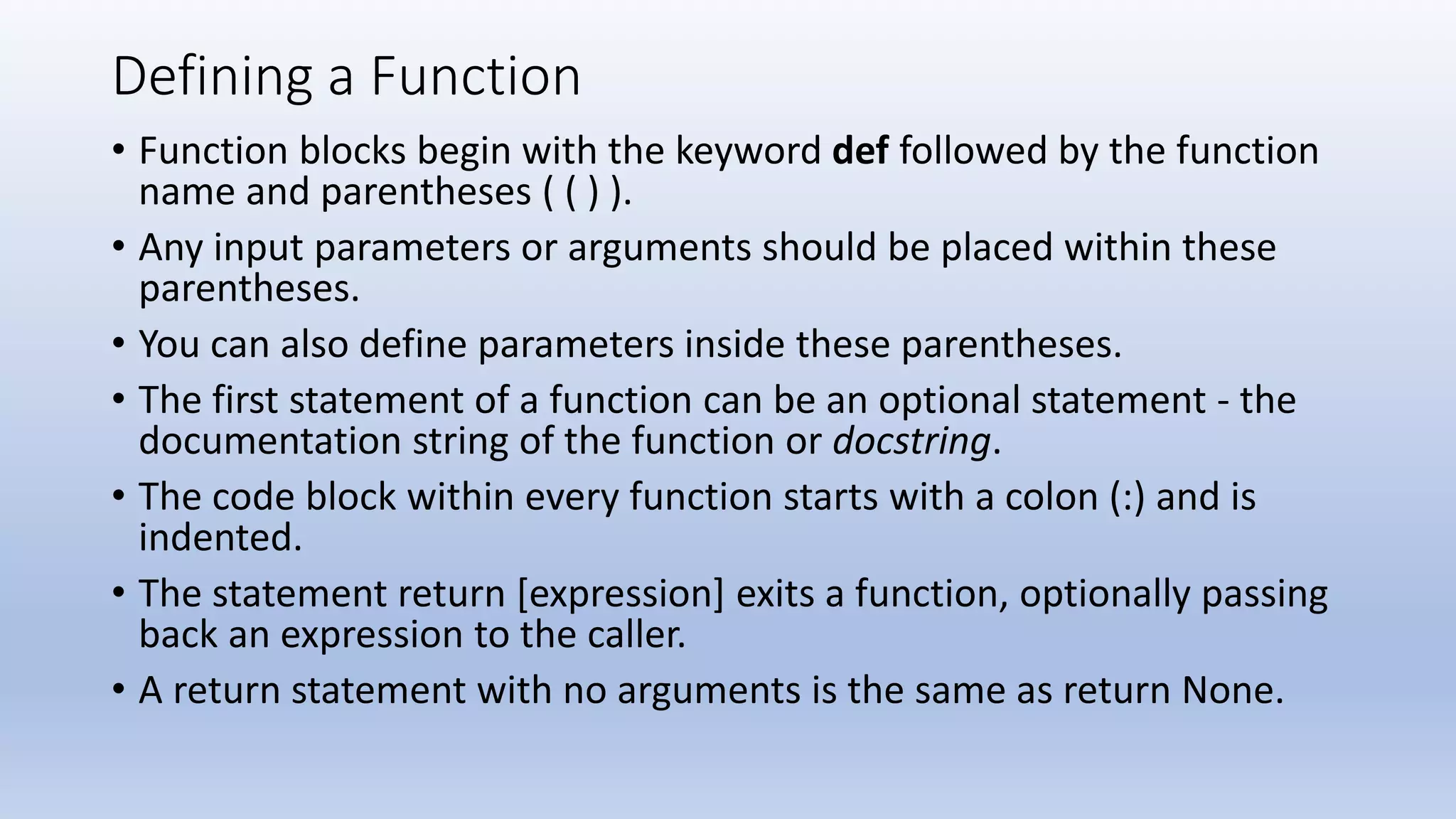 Defining a Function • Function blocks begin with the keyword def followed by the function name and parentheses ( ( ) ). • Any input parameters or arguments should be placed within these parentheses. • You can also define parameters inside these parentheses. • The first statement of a function can be an optional statement - the documentation string of the function or docstring. • The code block within every function starts with a colon (:) and is indented. • The statement return [expression] exits a function, optionally passing back an expression to the caller. • A return statement with no arguments is the same as return None. 