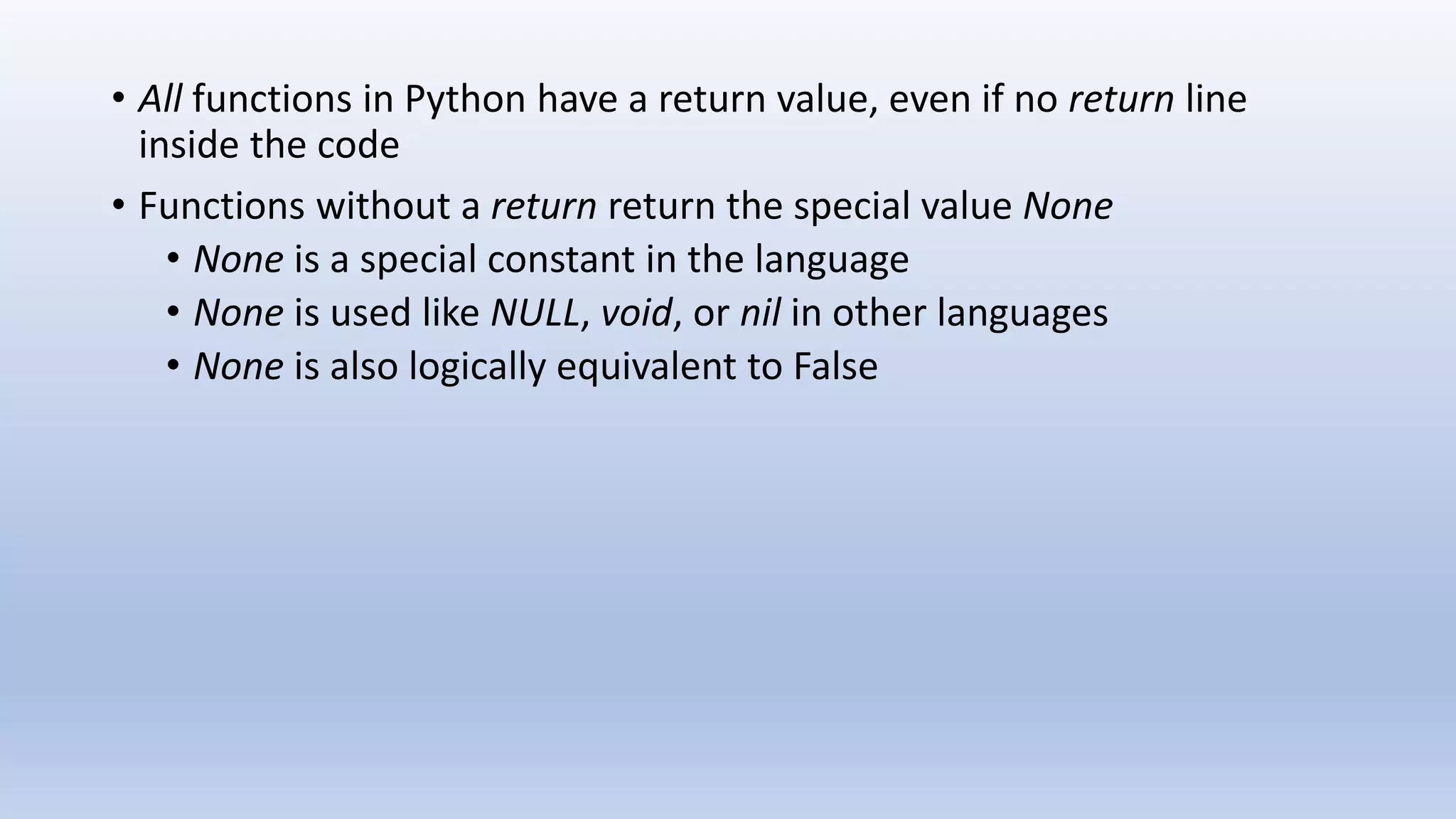 • All functions in Python have a return value, even if no return line inside the code • Functions without a return return the special value None • None is a special constant in the language • None is used like NULL, void, or nil in other languages • None is also logically equivalent to False 