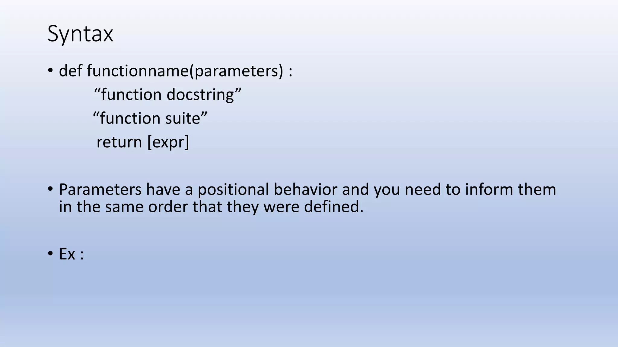 Syntax • def functionname(parameters) : “function docstring” “function suite” return [expr] • Parameters have a positional behavior and you need to inform them in the same order that they were defined. • Ex : 