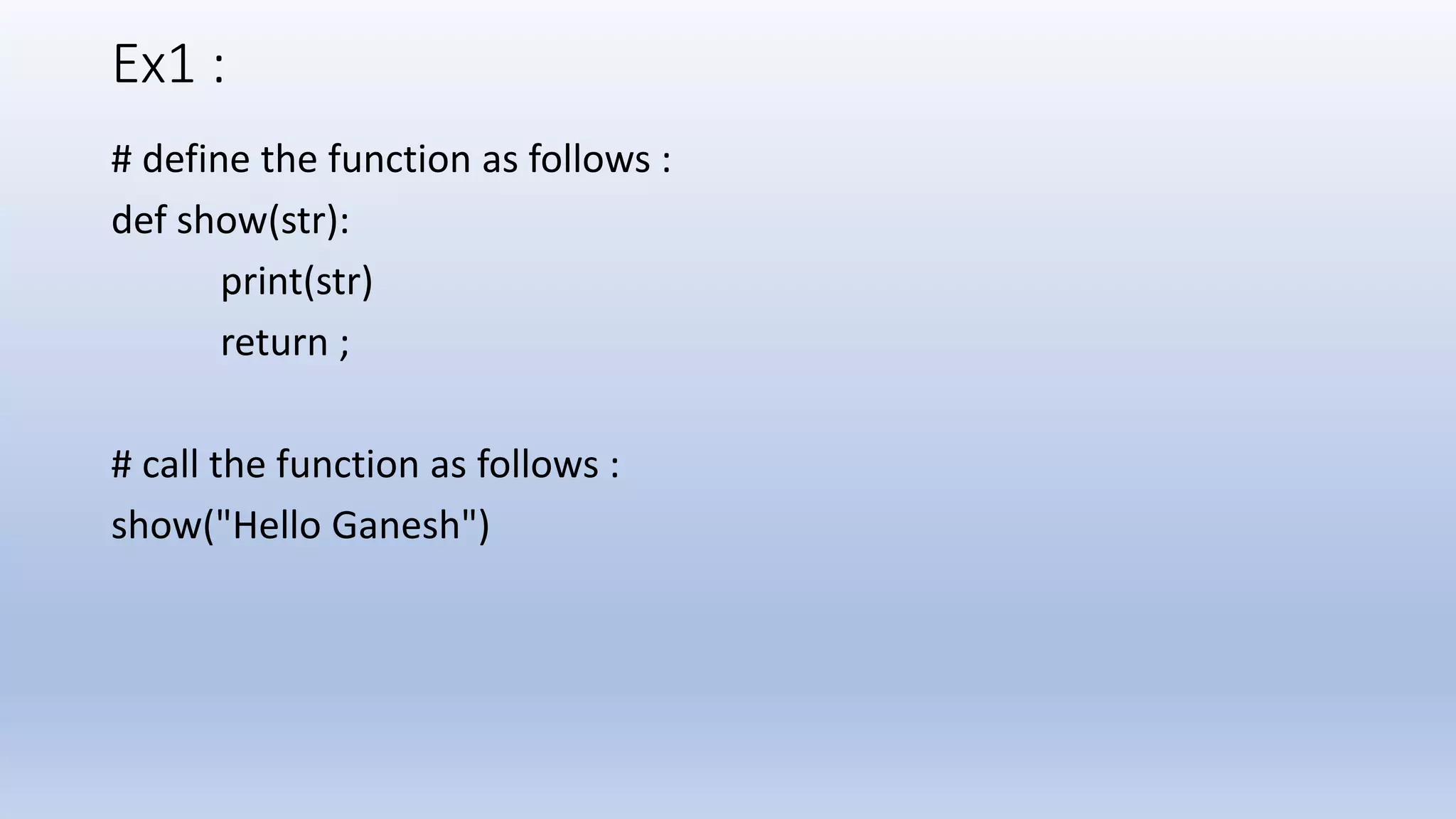 Ex1 : # define the function as follows : def show(str): print(str) return ; # call the function as follows : show("Hello Ganesh") 